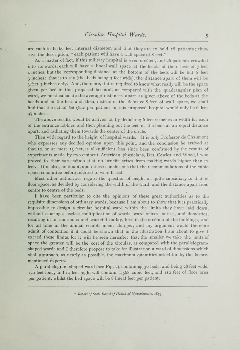 are each to be 66 feet internal diameter, and that they are to hold 26 patients; thus, says the description, “ each patient will have a wall space of 8 feet.” As a matter of fact, if this military hospital is ever eretfted, and 26 patients crowded into its wards, each will have a lineal wall space at the heads of their beds of 7 feet 4 inches, but the corresponding distance at the bottom of the beds will be but 6 feet 3 inches ; that is to say (the beds being 3 feet wide), the distance apart of them will be 3 feet 3 inches only. And, therefore, if it is required to know what really will be the space given per bed in this proposed hospital, as compared with the quadrangular plan of ward, we must calculate the average distances apart as given above of the beds at the heads and at the feet, and, then, instead of the delusive 8 feet of wall space, we shall find that the adtual bed space per patient in this proposed hospital would only be 6 feet g|- inches. The above results would be arrived at by deducting 6 feet 6 inches in width for each of the entrance lobbies and then planning out the feet of the beds at an equal distance apart, and radiating them towards the centre of the circle. Then with regard to the height of hospital wards. It is only Professor de Chaumont who expresses any decided opinion upon this point, and the conclusion he arrived at that 12, or at most 13 feet, is all-sufficient, has since been confirmed by the results of experiments made by two eminent American physicians, Drs. Cowles and Wood,* who proved to their satisfaction that no benefit arises from making wards higher than 12 feet. It is also, no doubt, upon these conclusions that the recommendations of the cubic space committee before referred to were based. Most other authorities regard the question of height as quite subsidiary to that of floor space, as decided by considering the width of the ward, and the distance apart from centre to centre of the beds. I have been particular to cite the opinions of these great authorities as to the requisite dimensions of ordinary wards, because I am about to show that it is practically impossible to design a circular hospital ward within the limits they have laid down, without causing a useless multiplication of wards, ward offices, nurses, and domestics, resulting in an enormous and wasteful outlay, first in the ereftion of the buildings, and for all time in the annual establishment charges ; and my argument would therefore admit of contention if it could be shown that in the illustration I am about to give I exceed these limits, for it will be seen hereafter that the smaller we take the units of space the greater will be the cost of the circular, as compared with the parallelogram- shaped ward; and I therefore propose to take for illustration a ward of dimensions which shall approach, as nearly as possible, the maximum quantities asked for by the before- mentioned experts. A parallelogram-shaped ward (see Fig. 2), containing 30 beds, and being 28 feet wide, 120 feet long, and 14 feet high, will contain 1,568 cubic feet, and 112 feet of floor area per patient, whilst the bed space will be 8 lineal feet per patient. Report of State Board of Health of Massachusetts, 1879.