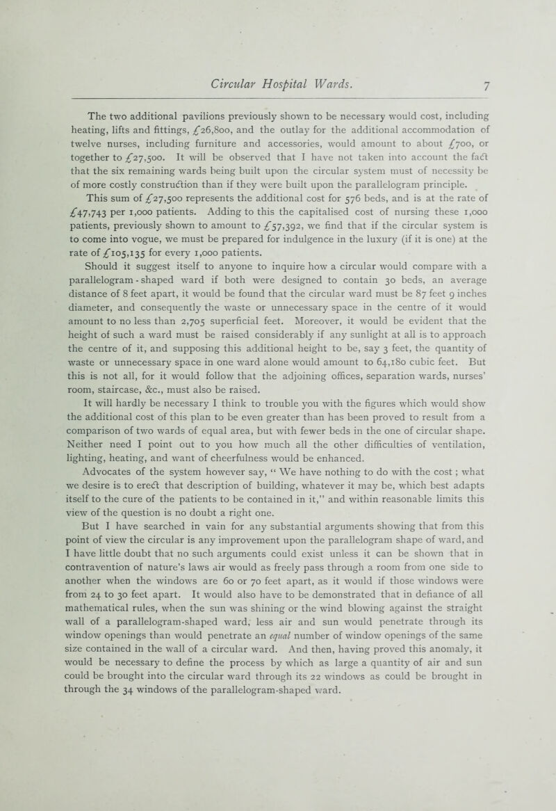 The two additional pavilions previously shown to be necessary would cost, including heating, lifts and fittings, ^26,800, and the outlay for the additional accommodation of twelve nurses, including furniture and accessories, would amount to about £700, or together to £27,500. It -will be observed that I have not taken into account the facft that the six remaining wards being built upon the circular system must of necessity be of more costly construction than if they were built upon the parallelogram principle. This sum of £27,500 represents the additional cost for 576 beds, and is at the rate of ^47,743 per 1,000 patients. Adding to this the capitalised cost of nursing these 1,000 patients, previously shown to amount ^^57,392, we find that if the circular system is to come into vogue, we must be prepared for indulgence in the luxury (if it is one) at the rate of ^105,135 for every 1,000 patients. Should it suggest itself to anyone to inquire how a circular would compare with a parallelogram - shaped ward if both were designed to contain 30 beds, an average distance of 8 feet apart, it would be found that the circular ward must be 87 feet 9 inches diameter, and consequently the waste or unnecessary space in the centre of it would amount to no less than 2,705 superficial feet. Moreover, it would be evident that the height of such a ward must be raised considerably if any sunlight at all is to approach the centre of it, and supposing this additional height to be, say 3 feet, the quantity of waste or unnecessary space in one ward alone would amount to 64,180 cubic feet. But this is not all, for it would follow that the adjoining offices, separation wards, nurses’ room, staircase, &c., must also be raised. It will hardly be necessary I think to trouble you with the figures which would show the additional cost of this plan to be even greater than has been proved to result from a comparison of two wards of equal area, but with fewer beds in the one of circular shape. Neither need I point out to you how much all the other difficulties of ventilation, lighting, heating, and want of cheerfulness would be enhanced. Advocates of the system however say, “ We have nothing to do with the cost ; what we desire is to eredt that description of building, whatever it may be, which best adapts itself to the cure of the patients to be contained in it,” and within reasonable limits this view of the question is no doubt a right one. But I have searched in vain for any substantial arguments showing that from this point of view the circular is any improvement upon the parallelogram shape of ward, and I have little doubt that no such arguments could exist unless it can be shown that in contravention of nature’s laws air would as freely pass through a room from one side to another when the windows are 60 or 70 feet apart, as it would if those windows were from 24 to 30 feet apart. It would also have to be demonstrated that in defiance of all mathematical rules, when the sun was shining or the wind blowing against the straight wall of a parallelogram-shaped ward, less air and sun would penetrate through its window openings than would penetrate an equal number of window openings of the same size contained in the -wall of a circular ward. And then, having proved this anomaly, it would be necessary to define the process by which as large a quantity of air and sun could be brought into the circular ward through its 22 -windows as could be brought in through the 34 windows of the parallelogram-shaped ward.