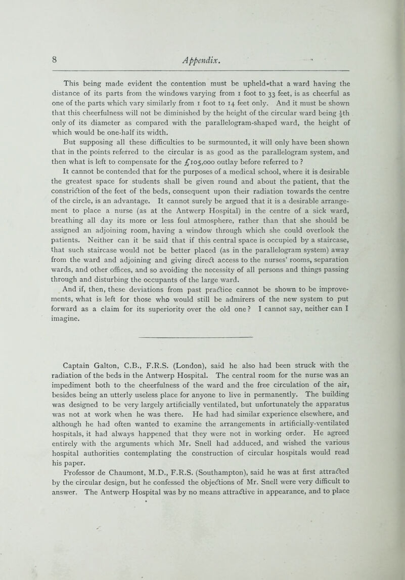 This being made evident the contention must be upheld*that a ward having the distance of its parts from the windows varying from i foot to 33 feet, is as cheerful as one of the parts which vary similarly from 1 foot to 14 feet only. And it must be shown that this cheerfulness will not be diminished by the height of the circular ward being ith only of its diameter as compared with the parallelogram-shaped ward, the height of which would be one-half its width. But supposing all these difficulties to be surmounted, it will only have been shown that in the points referred to the circular is as good as the parallelogram system, and then what is left to compensate for the £105,000 outlay before referred to ? It cannot be contended that for the purposes of a medical school, where it is desirable the greatest space for students shall be given round and about the patient, that the constriction of the feet of the beds, consequent upon their radiation towards the centre of the circle, is an advantage. It cannot surely be argued that it is a desirable arrange- ment to place a nurse (as at the Antwerp Hospital) in the centre of a sick ward, breathing all day its more or less foul atmosphere, rather than that she should be assigned an adjoining room, having a window through which she could overlook the patients. Neither can it be said that if this central space is occupied by a staircase, that such staircase would not be better placed (as in the parallelogram system) away from the ward and adjoining and giving direCt access to the nurses’ rooms, separation wards, and other offices, and so avoiding the necessity of all persons and things passing through and disturbing the occupants of the large ward. And if, then, these deviations from past practice cannot be shown to be improve- ments, what is left for those who would still be admirers of the new system to put forward as a claim for its superiority over the old one ? I cannot say, neither can I imagine. Captain Galton, C.B., F.R.S. (London), said he also had been struck with the radiation of the beds in the Antwerp Hospital. The central room for the nurse was an impediment both to the cheerfulness of the ward and the free circulation of the air, besides being an utterly useless place for anyone to live in permanently. The building was designed to be very largely artificially ventilated, but unfortunately the apparatus was not at work when he was there. He had had similar experience elsewhere, and although he had often wanted to examine the arrangements in artificially-ventilated hospitals, it had always happened that they were not in working order. He agreed entirely with the arguments which Mr. Snell had adduced, and wished the various hospital authorities contemplating the construction of circular hospitals would read his paper. Professor de Chaumont, M.D., F.R.S. (Southampton), said he was at first attracted by the circular design, but he confessed the objections of Mr. Snell were very difficult to answer. The Antwerp Hospital was by no means attractive in appearance, and to place