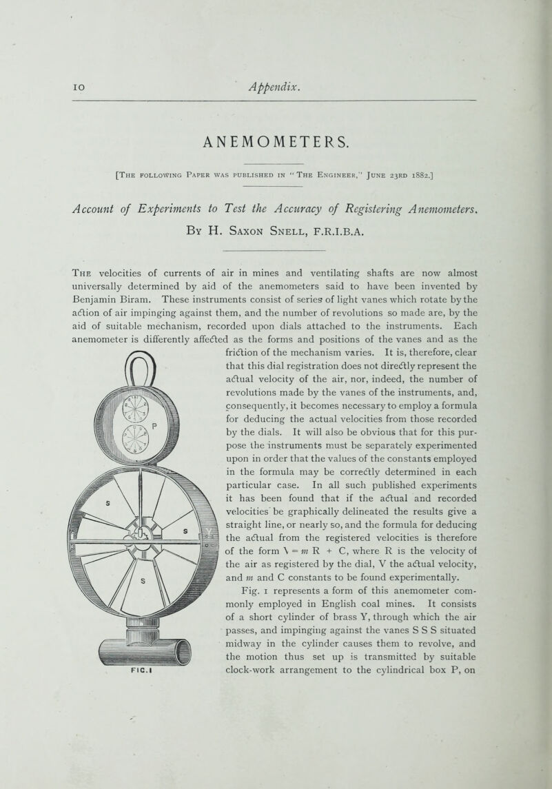 ANEMOMETERS. [The following Paper was published in “ The Engineer,” June 23RD 1882.] Account of Experiments to Test the Accuracy of Registering Anemometers. By H. Saxon Snell, F.R.I.B.A. The velocities of currents of air in mines and ventilating shafts are now almost universally determined by aid of the anemometers said to have been invented by Benjamin Biram. These instruments consist of series of light vanes which rotate by the aiftion of air impinging against them, and the number of revolutions so made are, by the aid of suitable mechanism, recorded upon dials attached to the instruments. Each anemometer is differently affecfted as the forms and positions of the vanes and as the fridtion of the mechanism varies. It is, therefore, clear that this dial registration does not diredtly represent the adtual velocity of the air, nor, indeed, the number of revolutions made by the vanes of the instruments, and, consequently, it becomes necessary to employ a formula for deducing the actual velocities from those recorded by the dials. It will also be obvious that for this pur- pose the instruments must be separately experimented upon in order that the values of the constants employed in the formula may be corredtly determined in each particular case. In all such published experiments it has been found that if the adtual and recorded velocities be graphically delineated the results give a straight line, or nearly so, and the formula for deducing the adtual from the registered velocities is therefore of the form \ = m R + C, where R is the velocity of the air as registered by the dial, V the adtual velocity, and m and C constants to be found experimentally. Fig. 1 represents a form of this anemometer com- monly employed in English coal mines. It consists of a short cylinder of brass Y, through which the air passes, and impinging against the vanes S S S situated midway in the cylinder causes them to revolve, and the motion thus set up is transmitted by suitable Fic.i clock-work arrangement to the cylindrical box P, on