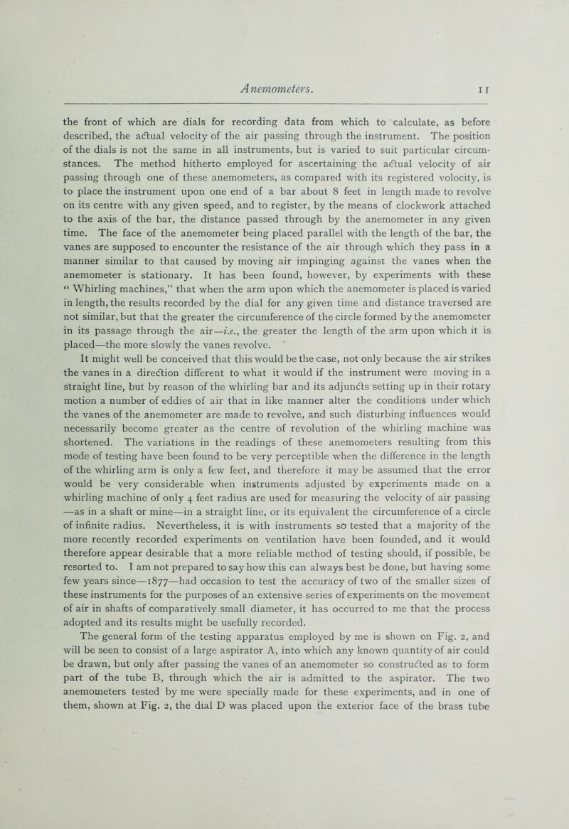 the front of which are dials for recording data from which to calculate, as before described, the aCtual velocity of the air passing through the instrument. The position of the dials is not the same in all instruments, but is varied to suit particular circum- stances. The method hitherto employed for ascertaining the aCtual velocity of air passing through one of these anemometers, as compared with its registered volocity, is to place the instrument upon one end of a bar about 8 feet in length made to revolve on its centre with any given speed, and to register, by the means of clockwork attached to the axis of the bar, the distance passed through by the anemometer in any given time. The face of the anemometer being placed parallel with the length of the bar, the vanes are supposed to encounter the resistance of the air through which they pass in a manner similar to that caused by moving air impinging against the vanes when the anemometer is stationary. It has been found, however, by experiments with these “ Whirling machines,” that when the arm upon which the anemometer is placed is varied in length, the results recorded by the dial for any given time and distance traversed are not similar, but that the greater the circumference of the circle formed by the anemometer in its passage through the air—i.e., the greater the length of the arm upon which it is placed—the more slowly the vanes revolve. It might well be conceived that this would be the case, not only because the air strikes the vanes in a direction different to what it would if the instrument were moving in a straight line, but by reason of the whirling bar and its adjuncts setting up in their rotary motion a number of eddies of air that in like manner alter the conditions under which the vanes of the anemometer are made to revolve, and such disturbing influences would necessarily become greater as the centre of revolution of the whirling machine was shortened. The variations in the readings of these anemometers resulting from this mode of testing have been found to be very perceptible when the difference in the length of the whirling arm is only a few feet, and therefore it may be assumed that the error would be very considerable when instruments adjusted by experiments made on a whirling machine of only 4 feet radius are used for measuring the velocity of air passing —as in a shaft or mine—in a straight line, or its equivalent the circumference of a circle of infinite radius. Nevertheless, it is with instruments so tested that a majority of the more recently recorded experiments on ventilation have been founded, and it would therefore appear desirable that a more reliable method of testing should, if possible, be resorted to. I am not prepared to say how this can always best be done, but having some few years since—1877—had occasion to test the accuracy of two of the smaller sizes of these instruments for the purposes of an extensive series of experiments on the movement of air in shafts of comparatively small diameter, it has occurred to me that the process adopted and its results might be usefully recorded. The general form of the testing apparatus employed by me is shown on Fig. 2, and will be seen to consist of a large aspirator A, into which any known quantity of air could be drawn, but only after passing the vanes of an anemometer so constructed as to form part of the tube B, through which the air is admitted to the aspirator. The two anemometers tested by me were specially made for these experiments, and in one of them, shown at Fig. 2, the dial D was placed upon the exterior face of the brass tube