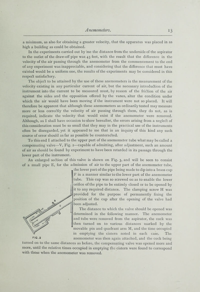 a minimum, as also for obtaining a greater velocity, that the apparatus was placed in as high a building as could be obtained. In the experiments carried out by me the distance from the underside of the aspirator to the outlet of the draw-off pipe was 43 feet, with the result that the difference in the velocity of the air passing through the anemometer from the commencement to the end of any experiment was inappreciable, and considering that the difference that must have existed would be a uniform one, the results of the experiments may be considered in this respedt satisfactory. The objeCt to be attained by the use of these anemometers is the measurement of the velocity existing in any particular current of air, but the necessary introduction of the instrument into the current to be measured must, by reason of the friction of the air against the sides and the opposition offered by the vanes, alter the condition under which the air would have been moving if the instrument were not so placed. It will therefore be apparent that although these anemometers as ordinarily tested may measure more or less correCtly the velocity of air passing through them, they do not, as is required, indicate the velocity that would exist if the anemometer were removed. Although, as I shall have occasion to show hereafter, the errors arising from a negleCt of this consideration must be so small that they may in the practical use of the instruments often be disregarded, yet it appeared to me that in an inquiry of this kind any such source of error should as far as possible be counteracted. To this end I attached to the upper part of the anemometer tube what may be called a compensating valve—V, Fig. 2—capable of admitting, after adjustment, such an amount of air as should be found by experiment to have been retarded in its passage through the lower part of the instrument. An enlarged section of this valve is shown on Fig. 3, and will be seen to consist of a small pipe E, for the admission of air to the upper part of the anemometer tube, the lower part of the pipe being made to dip into a brass cup F in a manner similar to the lower part of the anemometer tube. This cup was so screwed on as to enable the lower orifice of the pipe to be entirely closed or to be opened by it to any required distance. The clamping screw H was provided for the purpose of permanently fixing the position of the cup after the opening of the valve had been adjusted. The distance to which the valve should be opened was determined in the following manner. The anemometer and tube were removed from the aspirator, the cock was then turned on to various distances marked by the movable pin and quadrant arm M, and the time occupied in emptying the cistern noted in each case. The anemometer was then again attached, and the cock being turned on to the same distances as before, the compensating valve was opened more and more, until the relative times occupied in emptying the cistern were found to correspond with those when the anemometer was removed. fig, 5