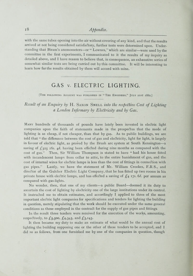 with the same tubes opening into the air without covering of any kind, and that the results arrived at not being considered satisfactory, further tests were determined upon. Under- standing that Biram’s anemometers—or “ Lownes,” which are similar—were used by the committee in the first experiments, I communicated to it the results of my inquiry as detailed above, and I have reason to believe that, in consequence, an exhaustive series of somewhat similar tests are being carried out by this committee. It will be interesting to learn how far the results obtained by them will accord with mine. GAS v. ELECTRIC LIGHTING. [The following Account was published in “The Engineer,” July 2ist 1882.] Result of an Enquiry by H. Saxon Snell into the respective Cost of Lighting a London Infirmary by Electricity and by Gas. Many hundreds of thousands of pounds have lately been invested in elecftric light companies upon the faith of statements made in the prospectus that the mode of lighting is as cheap, if not cheaper, than that by gas. As to public buildings, we are told that “ the difference between the cost of gas and electricity, light for light, is largely in favour of elecftric light, as proved by the Brush arc system at South Kensington—a saving of £325 16s. 4d. having been effeefted during nine months as compared with the cost of gas.” Then, Sir William Thompson is stated to have “ had his house fitted with incandescent lamps from cellar to attic, to the entire banishment of gas, and the cost of internal wires for elecftric lamps is less than the cost of fittings in connecftion with gas pipes.” Lastly, we have the statement of Mr. William Crookes, F.R.S., and direeftor of the Gulcher Elecftric Light Company, that he has fitted up two rooms in his private house with elecftric lamps, and has effeefted a saving of £4 17s. 6d. per annum as compared with gas-lights. No wonder, then, that one of my clients—a public Board—deemed it its duty to ascertain the cost of lighting by elecftricity one of the large institutions under its control. It instructed me to obtain estimates, and accordingly I applied to three of the most important elecftric light companies for specifications and tenders for lighting the building in question, merely stipulating that the work should be executed under the same general conditions as those employed in the contract for the supply of gas pipes and fittings. In the result three tenders were received for the execution of the works, amounting, respectively, to £5,500, £4,345, and £3,143. It then became my duty to make an estimate of what would be the annual cost of lighting the building supposing one or the other of these tenders to be accepted, and I did so as follows, from one furnished me by one of the companies in question, though