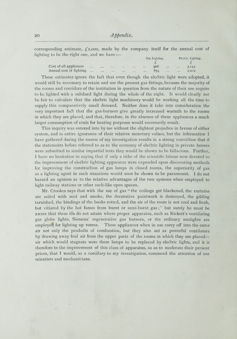 corresponding estimate, £2,000, made by the company itself for the annual cost of lighting to be the right one, and we have:— Gas Lighting. Eledlric Lighting. £ £ Cost of all appliances ... ... ... ... ... ... 906 ... ... 3,143 Annual cost of lighting ... 874 2,oco These estimates ignore the fadt that even though the eledtric light were adopted, it would still be necessary to retain and use the present gas fittings, because the majority of the rooms and corridors of the institution in question from the nature of their use require to be lighted with a subdued light during the whole of the night. It would clearly not be fair to calculate that the eledtric light machinery would be working all the time to supply this comparatively small demand. Neither does it take into consideration the very important fadt that the gas-burners give greatly increased warmth to the rooms in which they are placed, and that, therefore, in the absence of these appliances a much larger consumption of coals for heating purposes would necessarily result. This inquiry was entered into by me without the slightest prejudice in favour of either system, and in entire ignorance of their relative monetary values, but the information I have gathered during the course of my investigation results in a strong convidtion that if the statements before referred to as to the economy of eledtric lighting in private houses were submitted to similar impartial tests they would be shown to be fallacious. Further, I have no hesitation in saying that if only a tithe of the scientific labour now devoted to the improvement of eledtric lighting apparatus were expended upon discovering methods for improving the construction of gas lamps in closed rooms, the superiority of gas as a lighting agent in such situations would soon be shown to be paramount. I do not hazard an opinion as to the relative advantages of the two systems when employed to light railway stations or other such-like open spaces. Mr. Crookes says that with the use of gas “ the ceilings get blackened, the curtains are soiled with soot and smoke, the decorative paintwork is destroyed, the gilding tarnished, the bindings of the books rotted, and the air of the room is not cool and fresh, but vitiated by the hot fumes from burnt or semi-burnt gas;” but surely he must be aware that these ills do not attain where proper apparatus, such as Rickett’s ventilating gas globe lights, Siemens’ regenerative gas burners, or the ordinary sunlights are employed for lighting up rooms. These appliances when in use carry off into the outer air not only the produces of combustion, but they also act as powerful ventilators by drawing away foul air from the upper parts of the rooms in which they are placed— air which would stagnate were these lamps to be replaced by eledtric lights, and it is therefore to the improvement of this class of apparatus, so as to moderate their present prices, that I would, as a corollary to my investigation, commend the attention of our scientists and mechanicians.