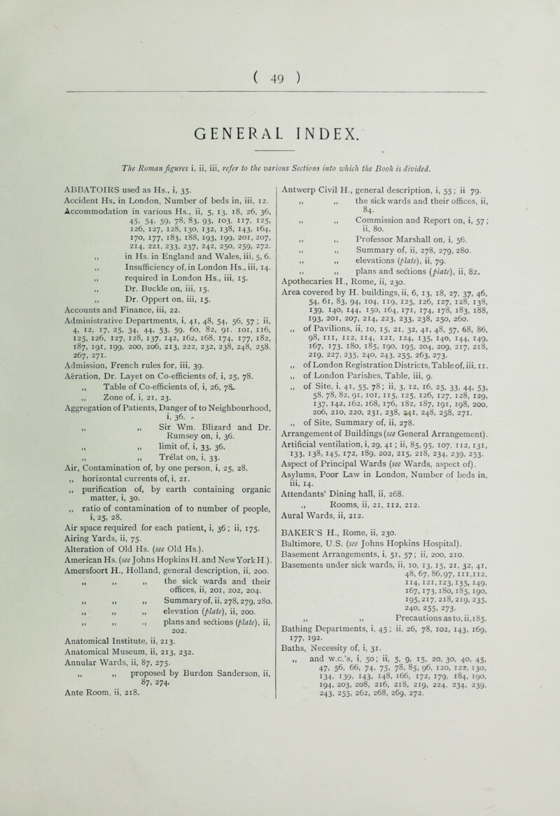 GENERAL INDEX. The Roman figures i, ii, iii, refer to the various Sections into which the Booh is divided. ABBATOIRS used as Hs., i, 35. Accident Hs. in London, Number of beds in, iii, 12. Accommodation in various Hs., ii, 5, 13, 18, 26, 36, 45. 54. 59. 78, 83, 93, 103, 117, 125, 126, 127, 128, 130, 132, 138, 143, 164, 170, 177, 183, 188, 193, 199, 201, 207, 214, 221, 233, 237, 242, 250, 259, 272. ,, in Hs. in England and Wales, iii, 5, 6. ,, Insufficiency of, in London Hs., iii, 14. ,, required in London Hs., iii, 15. ,, Dr. Buckle on, iii, 15. ,, Dr. Oppert on, iii, 15. Accounts and Finance, iii, 22. Administrative Departments, i, 41, 48, 54, 56, 57 ; ii, 4, 12, 17, 25, 34, 44, 53, 59, 60, 82, 91. 101, 116, 125, 126, 127, 128, 137, 142, 162, 168, 174, 177, 182, 187, 191, 199, 200, 206, 213, 222, 232, 238, 248, 258. 267, 271. Admission, French rules for, iii, 39. Aeration, Dr. Layet on Co-efficients of, i, 25, 78. ,, Table of Co-efficients of, i, 26, 78. ,, Zone of, i, 21, 23. Aggregation of Patients, Danger of to Neighbourhood, i, 36. , ,, ,, Sir Wm. Blizard and Dr. Rumsey on, i, 36. ,, ,, limit of, i, 33, 36. ,, ,, Trelat on, i, 33. Air, Contamination of, by one person, i, 25, 28. ,, horizontal currents of, i, 21. ,, purification of, by earth containing organic matter, i, 30. ,, ratio of contamination of to number of people, i, 25, 28. Air space required for each patient, i, 36; ii, 175. Airing Yards, ii, 75. Alteration of Old Hs. (see Old Hs.). American Hs. (see Johns Hopkins H. and New York H.). Amersfoort H., Holland, general description, ii, 200. ,, ,, ,, the sick wards and their offices, ii, 201, 202, 204. ,, ,, „ Summary of, ii, 278,279, 280. ,, ,, ,, elevation (plate), ii, 200. ,, ,, ., plans and sections (plate), ii, 202. Anatomical Institute, ii, 213. Anatomical Museum, ii, 213, 232. Annular Wards, ii, 87, 275. ,, ,, proposed by Burdon Sanderson, ii, 87, 274. Ante Room, ii, 218. Antwerp Civil H., general description, i, 55; ii 79. ,, ,, the sick wards and their offices, ii, 84. ,, ,, Commission and Report on, i, 57; ii, 80. 1. ,, Professor Marshall on, i, 56. .. 1, Summary of, ii, 278, 279,280. ,, ,, elevations (plate), ii, 79. I. ,, plans and se&ions (plate), ii, 82. Apothecaries H., Rome, ii, 230. Area covered by H. buildings, ii, 6, 13, 18, 27, 37, 46, 54, 61, 83, 94, 104, 119, 125, 126, 127, 128, 138, 139, 140, 144, 150, 164, 171, 174, 178, 183, 188, 193, 201, 207, 214, 223, 233, 238, 250, 260. ,, of Pavilions, ii, 10, 15, 21, 32, 41, 48, 57, 68, 86, 98, iii, 112, 114, 121, 124, 135, 140, 144, 149, 167, 173, 180, 185, 190, 195, 204, 209, 217, 218, 219, 227, 235, 240, 243, 255, 263, 273. ,, of London Registration Districts, Table of, iii, 11. ,, of London Parishes, Table, iii, 9. „ of Site, i, 41, 55, 78; ii, 3, 12, 16, 25, 33, 44, 53, 58, 78, 82, 91, ior, 115, 125, 126, 127, 128, 129, 137, 142, 162, 168, 176, 182, 187, 191, 198, 200, 206, 210, 220, 231, 238, 341, 248, 258, 271. ,, of Site, Summary of, ii, 278. Arrangement of Buildings (sr? General Arrangement). Artificial ventilation, i, 29, 41; ii, 85, 95, 107, 112,131, 133, 138, 145, 172, 189, 202, 215, 218, 234, 239, 253. Aspect of Principal Wards (see Wards, aspect of). Asylums, Poor Law in London, Number of beds in, iii, 14. Attendants’ Dining hall, ii, 268. ,, Rooms, ii, 21, 112, 212. Aural Wards, ii, 212. BAKER'S H., Rome, ii, 230. Baltimore, U.S. (see Johns Hopkins Hospital). Basement Arrangements, i, 51, 57; ii, 200, 210. Basements under sick wards, ii, 10, 13, 15, 21, 32, 41, 48, 67, 86,97, 111,112, 114,121,123,135,149, 167,173,180,185,190, 195,217,218,219, 235, 240, 255, 273. ,, 1, Precautions as to, ii, 185. Bathing Departments, i, 45; ii, 26, 78, 102, 143, 169, 177. 192. Baths, Necessity of, i, 31. „ and w.c.’s, i, 50; ii, 5, 9, 15, 20, 30, 40, 45, 47, 56, 66, 74, 75, 78, 85, 96, 120, 122, 130, 134, 139, 143, *48, 166, 172, 179, 184, 190, 194, 203, 208, 216, 218, 219, 224, 234, 239, 243. 255. 262, 268, 269, 272.