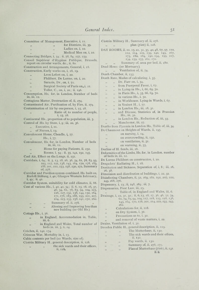 Committee of Management, Executive, i, 11. ,, ,, for Districts, iii, 39. ,, ,, Ladies on, i, 10. ,, ,, Medical Men on, i, 10. Connecting Bridges, i, 54 ; ii, 78, 84, 257, 259. Conseil Superieur d'Hygiene Publique, Brussels, report on circular wards, &c., ii, 80. Construction and Arrangements, General, i, 18. Construction, Early works on, i, 18, 19. „ Leon Lefort on, i, 20. ,, Philibert, De Lorme, on, i, 20. ,, Sarazin, Dr., on, i, 72. ,, Surgical Society of Paris on„i, 21. ,, Toilet, C., on, i, 20; ii, 196. Consumption, Hs. for, in London, Number of beds in, iii, 12. Contagious Matter, Destruction of, ii, 274. Contaminated Air, Purification of, by Fire, ii, 274. Contamination of Air by one person, i, 25, 28. ,, ,, Ratio of, to number of people, i, 25, 28. Continental Hs., proportion of to population, iii, 5. Control of Hs. by State, i, 9; iii, 20, 36. ,, Executive, i, 11. ,, of Nurses, i, 13. Convalescent Home, Cheadle, i, 77. ,, Hs., i, 77. Convalescent, Hs. for, in London, Number of beds in, iii, 12. ,, Home for paying Patients, ii, 232. ,, Rooms, i, 54 ; ii, 35, 142, 192, 195. Cool Air, Effect on the Lungs, ii, 251. Corridors, i, 64; ii, 5, 13, 18, 26, 36, 54, 61, 78, 83, 93, 103, 117, 121, 138, 143, 164, 170, 178, 183, 188, 201, 222, 233, 238, 250, 272, Summary of, 278. Corridor and Pavilion system combined, Hs. built on, Rudolf-Stiftung, i, 40; Glasgow Western Infirmary, i, 49 ; ii, 42. Corridor System, suitability for cold climates, ii, 88. Cost of various Hs., i, 40, 42, 54; ii. 6, 13, 18, 28, 37, 46, 54, 61, 78, 83, 94, 104, 125, 126, 127,132, 138, 144, 150, 164, 171,178, 183, 188, 193, 201, 207, 214, 223, 233, 238, 241, 250, 260. ,, ,, Summary of. ii, 278. ,, ,, Altering and Improving less than new building (see Old Hs.) Cottage Hs., i, 76. ,, in England, Accommodation in, Table, iii, 6. ,, in England and Wales, Total number of beds in, iii, 5, 0, 14. Creches, ii, 142, 174. Crimean War, Mortality in, i, 15. Cubic contents per bed (see Wards, size of). Ciistrin Military H., general description, ii, 128. ,, ,, the sick wards and their offices, ii, 128. Ciistrin Military H., Summary of, ii, 278. ,, ,, plan (flate) ii, 128. DAY ROOMS, ii, 10, 15, 21, 31, 35, 40, 48, 67, 97, no, 112, 114, 122, 139, 140, 149, 167, 173, 180, 184, 190, 194, 199, 227, 234, 239, 255, 262, 270. ,, ,, Summary of, area per bed, ii, 280. Dead Housj (see Mortuary). ,, ,, Ventilation of, ii, 74. Death Chamber, ii, 235. Death Rate, Modes of calculating, i, 35. ,, ,, Dr. Farr on, i, 34. ,, ,, from Puerperal Fever, i, 67. ,, ,, in Lying-in Hs., i, 66, 69, 70. ,, ,, in Paris Hs., i, 35, 66, 69, 70. ,, ,, in various Hs., i, 50. ,, „ in Workhouse, Lying-in Wards, i, 67. ,, ,, in Vesinet H., i, 77. ,, ,, in London Hs., iii, 28, 31. ,, ,, and Disease, Statistics of, in Prussian Hs., iii, 32. ,, ,, in London Hs., Reduction of, iii, 33. ,, ,, Manchester, iii, 27. Deaths from Pyaemia in London Hs., Table of, iii, 34. De Chaumont on Heights of Wards, ii, 195. ,, on nursing, i, 14, ,, on overcrowding, ii, 151. ,, on ventilation, ii, 51. ,, on warming, ii, 55, Decline of H. funds, iii, 18. Deformities of the Limbs, Hs. for, in London, number of beds in, iii, 12. De Lorme Philibert on construction, i, 20. Desgadets’ Radiating H., i, 18. Destitution and Sickness, Separation of, i, 8 ; iii, 16, 26, 38. Dimension and distribution of buildings, i, 22, 32. Disinfecting Chambers, ii, 52, 169, 182, 192, 207, 222, 249, 268, 276. Dispensary, i, 23 ; ii, 248, 269; iii, 7. Dispensaries, Poor Law, iii, 25. ,, Table of, in England and Wales, iii, 6. Drainage, i, 22, 31, 32 ; ii, 6,13, 18, 27, 36, 46, 52, 54, 61, 74, 83, 94, 104, 117, 118, 125, 128, 13b, 143, 164, 170, 178, 201, 214, 222, 233, 243, 262. ,, Calculations for, ii, 118. ,, on Dry System, i, 32. ,, Precautions as to, i, 32. ,, and removal of waste matters, i, 22. Drains, Ventilation of, i, 32. Dresden Public H., general description, ii, 129. M ,, The Mutterhaus, ii, 130. ,, The sick wards and their offices, ii, 132. ,, ,, Pay wards, ii, 130. „ ,, Summary of, ii, 278, 279. „ „ Planof Mutterhaus (plate), ii, 131. EE