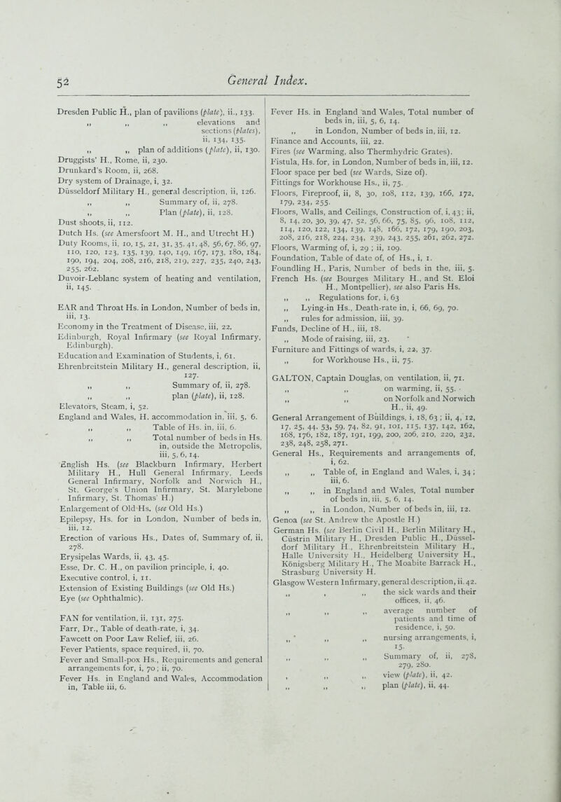 Dresden Public H., plan of pavilions [plate), ii., 133. ,, „ ,, elevations and sections [Mates), ii, 134, 135. ,, ,, plan of additions [plate), ii, 130. Druggists’ H., Rome, ii, 230. Drunkard's Room, ii, 268. Dry system of Drainage, i, 32. Diisseldorf Military H., general description, ii, 126. ,, ,, Summary of, ii, 278. ,, ,, Plan [plate), ii, 128. Dust shoots, ii, 112. Dutch Hs. (see Amersfoort M. H., and Utrecht H.) Duty Rooms, ii, 10, 15, 21, 31, 35, 41, 48, 56, 67, 86, 97, no, 120, 123, 135, 139, 140, 149, 167, 173, 180, 184, 190, 194, 204, 208, 216, 218, 219, 227, 235, 240, 243, 255, 262. Duvoir-Leblanc system of heating and ventilation, ii, 145. EAR and Throat Hs. in London, Number of beds in, iii, 13. Economy in the Treatment of Disease, iii, 22. Edinburgh, Royal Infirmary [see Royal Infirmary, Edinburgh). Education and Examination of Students, i, 61. Ehrenbreitstein Military H., general description, ii, 127. ,, ,, Summary of, ii, 278. ,, ,, plan [plate), ii, 128. Elevators, Steam, i, 52. England and Wales, H. accommodation in, iii, 5, 6. ,, ,, Table of Hs. in, iii, 6. ,, ,, Total number of beds in Hs. in, outside the Metropolis, iii, 5, 6, 14. English Hs. [see Blackburn Infirmary, Herbert Military H., Hull General Infirmary, Leeds General Infirmary, Norfolk and Norwich H., St. George’s Union Infirmary, St. Marylebone Infirmary, St. Thomas' H.) Enlargement of Old Hs. [see Old Hs.) Epilepsy, Hs. for in London, Number of beds in, iii, 12. Erection of various Hs., Dates of, Summary of, ii, 278. Erysipelas Wards, ii, 43, 45. Esse, Dr. C. H., on pavilion principle, i, 40. Executive control, i, 11. Extension of Existing Buildings [see Old Hs.) Eye [see Ophthalmic). Fever Hs. in England and Wales, Total number of beds in, iii, 5, 6, 14. ,, in London, Number of beds in, iii, 12. Finance and Accounts, iii, 22. Fires [see Warming, also Thermbydric Grates). Fistula, Hs. for, in London, Number of beds in, iii, 12. Floor space per bed [see Wards, Size of). Fittings for Workhouse Hs., ii, 75. Floors, Fireproof, ii, 8, 30, 108, 112, 139, 166, 172, 179, 234, 255. Floors, Walls, and Ceilings, Construction of, i, 43; ii, 8, 14,20, 30, 39, 47, 52, 56,66, 75, 85, 96, 108, 112, 114, 120, 122, 134, 139, 148, 166, 172, 179, 190, 203, 208, 216, 218, 224, 234, 239, 243, 255, 261, 262, 272. Floors, Warming of, i, 29 ; ii, 109. Foundation, Table of date of, of Hs., i, 1. Foundling H., Paris, Number of beds in the, iii, 5. French Hs. (see Bourges Military H., and St. Eloi H., Montpellier), see also Paris Hs. ,, ,, Regulations for, i, 63 ,, Lying-in Hs., Death-rate in, i, 66, 69, 70. „ rules for admission, iii, 39. Funds, Decline of H., iii, 18. ,, Mode of raising, iii, 23. Furniture and Fittings of wards, i, 22, 37. ,, for Workhouse Hs., ii, 75. GALTON, Captain Douglas, on ventilation, ii, 71. ,, ,, on warming, ii, 55. ■ „ „ on Norfolk and Norwich H., ii, 49. General Arrangement of Buildings, i, 18, 63 ; ii, 4, 12, 17. 25i 44' 53. 59. 74. 82, 91, 101, 115, 137, 142, 162, 168, 176, 182, 187, 191, 199, 200, 206, 210, 220, 232, 238, 248, 258, 271. General Hs., Requirements and arrangements of, i, 62. ,, ,, Table of, in England and Wales, i, 34 ; iii, 6. ,, ,, in England and Wales, Total number of beds in, iii, 5, 6, 14. „ „ in London, Number of beds in, iii, 12. Genoa (see St. Andrew the Apostle H.) German Hs. (see Berlin Civil H., Berlin Military H., Ciistrin Military H., Dresden Public H., Diissel- dorf Military H , Ehrenbreitstein Military H., Halle University H., Heidelberg University H., Konigsberg Military H., The Moabite Barrack H., Strasburg University H. Glasgow Western Infirmary, general description, ii. 42. the sick wards and their offices, ii, 46. average number of patients and time of residence, i, 50. nursing arrangements, i, 15- Summary of, ii, 278, 279, 2S0. view (plate), ii, 42. plan (plate), ii, 44. FAN for ventilation, ii, 131, 275. Farr, Dr., Table of death-rate, i, 34. Fawcett on Poor Law Relief, iii, 26. Fever Patients, space required, ii, 70. Fever and Small-pox Hs., Requirements and general arrangements for, i, 70; ii, 70. Fever Hs. in England and Wales, Accommodation j in, Table iii, 6.