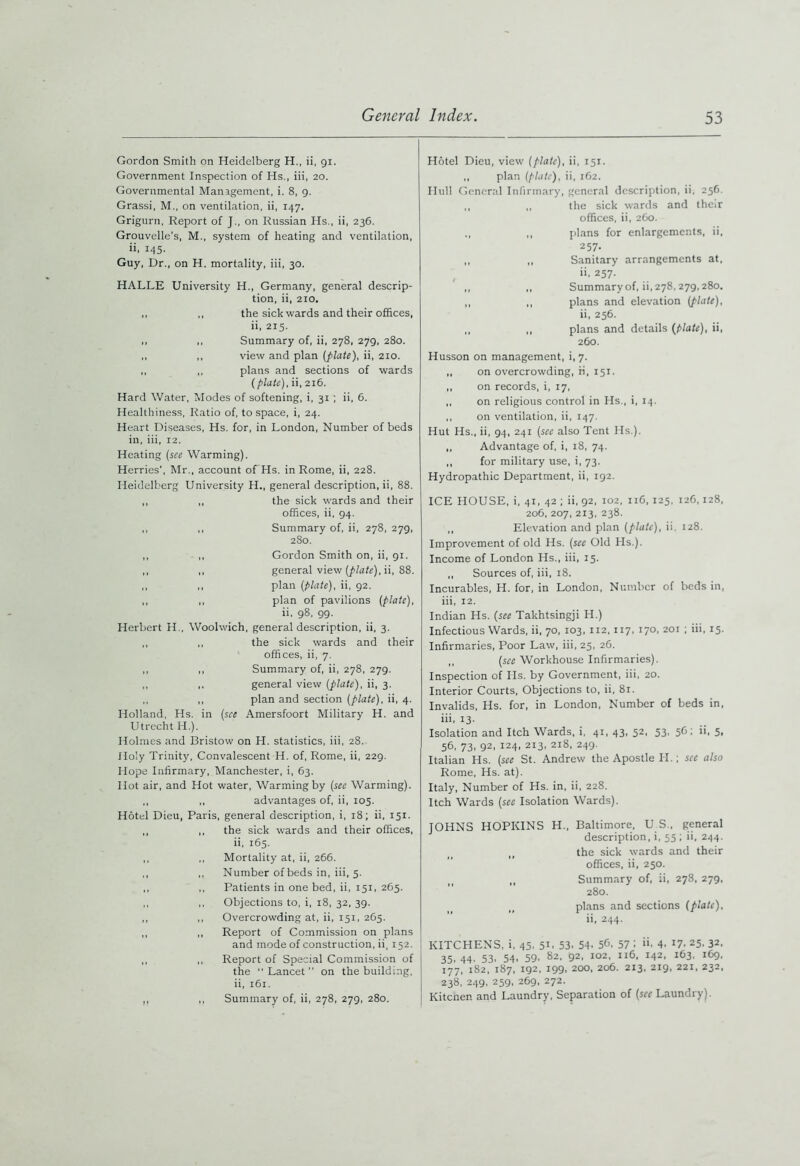 Gordon Smith on Heidelberg H., ii, 91. Government Inspection of Hs., iii, 20. Governmental Management, i. 8, 9. Grassi, M., on ventilation, ii, 147. Grigurn, Report of J., on Russian Hs., ii, 236. Grouvelle’s, M., system of heating and ventilation, ii, 145- Guy, Dr., on H. mortality, iii, 30. HALLE University H., Germany, general descrip- tion, ii, 210. ,, ,, the sick wards and their offices, ii, 215. ,, ,, Summary of, ii, 278, 279, 280. ,, ,, view and plan [plate), ii, 210. ,, ,, plans and sections of wards [plate), ii, 216. Hard Water, Modes of softening, i, 31 ; ii, 6. Healthiness, Ratio of, to space, i, 24. Heart Diseases, Hs. for, in London, Number of beds in, iii, 12. Heating (see Warming). Herries’, Mr., account of Hs. in Rome, ii, 228. Heidelberg University H., general description, ii, 88. ,, ,, the sick wards and their offices, ii, 94. ,, ,, Summary of, ii, 278, 279, 280. ,, ,, Gordon Smith on, ii, 91. ,, ,, general view (plate), ii, 88. ,, ,, plan (plate), ii, 92. ,, ,, plan of pavilions (plate), ii, 98, 99. Herbert H., Woolwich, general description, ii, 3. ,, ,, the sick wards and their offices, ii, 7. ,, ,, Summary of, ii, 278, 279. ,, ,, general view (plate), ii, 3. ,, ,, plan and section (plate), ii, 4. Holland, Hs. in (see Amersfoort Military H. and Utrecht H.). Holmes and Bristow on H. statistics, iii, 28. Holy Trinity, Convalescent H. of, Rome, ii, 229. Hope Infirmary, Manchester, i, 63. Hot air, and Hot water, Warming by (see Warming). ,, ,, advantages of, ii, 105. Hotel Dieu, Paris, general description, i, 18; ii, 151. ,, ,, the sick wards and their offices, ii, 165. ,, ,, Mortality at, ii, 266. ,, ,, Number ofbeds in, iii, 5. ,, ,, Patients in one bed, ii, 151, 265. ,, ,, Objections to, i, 18, 32, 39. ,, ,, Overcrowding at, ii, 151, 265. ,, ,, Report of Commission on plans and mode of construction, ii, 152. ,, ,, Report of Special Commission of the  Lancet ” on the building, ii, 161. ,, ,, Summary of, ii, 278, 279, 280. Hotel Dieu, view (plate), ii, 151. ,, plan (plate), ii, 162. Hull General Infirmary, general description, ii, 256. ,, ,, the sick wards and their offices, ii, 260. ,, plans for enlargements, ii, 257. ,, „ Sanitary arrangements at. ii, 257. ,, ,, Summary of, ii, 278,279,280. ,, ,, plans and elevation (plate), ii, 256. ,, ,, plans and details [plate), ii, 260. Husson on management, i, 7. ,, on overcrowding, ii, 151. ,, on records, i, 17, ,, on religious control in Hs., i, 14. ,, on ventilation, ii, 147. Hut Hs., ii, 94, 241 (see also Tent Hs.). ,, Advantage of, i, 18, 74. ,, for military use, i, 73. Hydropathic Department, ii, 192, ICE HOUSE, i, 41, 42 ; ii, 92, 102, 116, 125, 126,128, 206, 207, 213, 238. ,, Elevation and plan (plate), ii, 128. Improvement of old Hs. (see Old Pis.). Income of London Hs., iii, 15. ,, Sources of, iii, 18. Incurables, H. for, in London, Number of beds in, iii, 12. Indian Hs. (see Takhtsingji H.) Infectious Wards, ii, 70, 103, 112, 117, 170, 201 ; iii, 15. Infirmaries, Poor Law, iii, 25, 26. ,, (see Workhouse Infirmaries). Inspection of Hs. by Government, iii, 20. Interior Courts, Objections to, ii, 81. Invalids, Hs. for, in London, Number of beds in, iii, 13. Isolation and Itch Wards, i, 41, 43, 52, 53, 56: ii, 5, 56, 73, 92, 124, 213, 218, 249. Italian Hs. (see St. Andrew the Apostle PI.; see also Rome, Hs. at). Italy, Number of Hs. in, ii, 228. Itch Wards (sec Isolation Wards). JOHNS HOPKINS H„ Baltimore, U S., general description, i, 55 ; ii, 244. the sick wards and their offices, ii, 250. „ Summary of, ii, 278, 279, 280. plans and sections (plate), ii, 244. KITCHENS, i, 45. 5L 53. 54. 5b, 57 i 4. 17. 25. 32. 35.44. 53. 54. 59- 82- 92. 102, 116, 142. 163, 169, 177, 182, 187, 192, 199, 200, 206. 213, 219, 221, 232, 238, 249, 259, 269, 272. Kitcnen and Laundry, Separation of (srr Laundry).