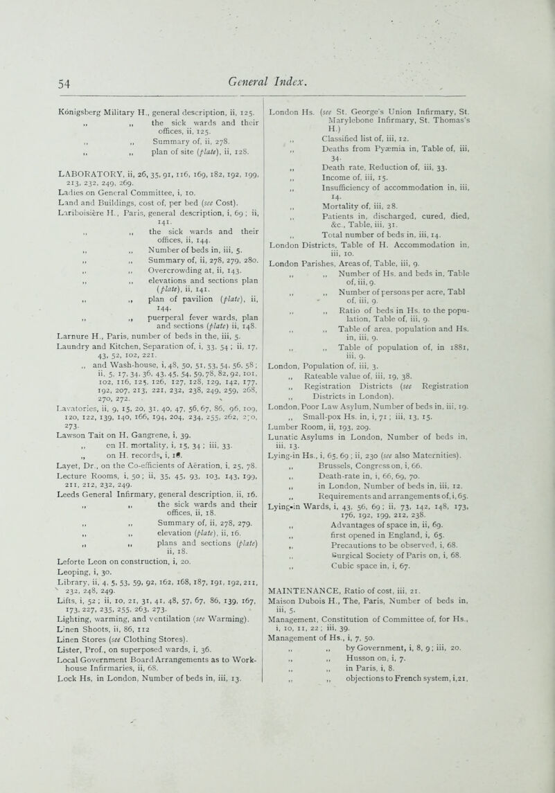 Konigsberg Military H., general description, ii, 125. „ „ the sick wards and their offices, ii, 125. ,, ,, Summary of, ii, 278. ,, „ plan of site [flute), ii, 128. LABORATORY, ii, 26, 35, 91, 116, 169, 182, 192, 199, 213, 232, 249, 269. Ladies on General Committee, i, 10. Land and Buildings, cost of, per bed [see Cost). Lariboisiere II., Paris, general description, i, 69; ii, I4I- ,, ,, the sick wards and their offices, ii, 144. ,, ,, Number of beds in, iii, 5. „ ,, Summary of, ii, 278, 279, 280. ,, ,, Overcrowding at, ii, 143. ,, ,, elevations and sections plan [plate), ii, 141. ,, ,, plan of pavilion [plate), ii, 144. ,, ,, puerperal fever wards, plan and sections [plate) ii, 148. Larnure H., Paris, number of beds in the, iii, 5. Laundry and Kitchen, Separation of, i, 33, 54 ; ii, 17, 43, 52, 102, 221. ,, and Wash-house, i, 48, 50, 51, 53, 54, 56, 58 ; ii. 5. 17.34.36, 43,45,54.59.78. 82,92, 101, 102, 116, 125, 126, 127, 128, 129, 142, 177, 192, 207, 213, 221, 232, 238, 249, 259, 268, 270, 272. •> Lavatories, ii, 9, 15, 20, 31, 40, 47, 56,67, 86, 96, 109, 120, 122, 139, 140, 166, 194, 204, 234, 255, 262, 270, 273. Lawson Tait on H. Gangrene, i, 39. „ on H. mortality, i, 15, 34 ; iii, 33. ,, on H. records, i, i§. Layet, Dr., on the Co-efficients of Aeration, i, 25, 78. Lecture Rooms, i, 50; ii, 35, 45, 93, 103, 143, 199, 211, 212, 232, 249. Leeds General Infirmary, general description, ii, 16. ,, ,, the sick wards and their offices, ii, 18. ,, ,, Summary of, ii, 278, 279. ,, ,, elevation [plate), ii, 16. ,, ,, plans and sections [plate) ii, 18. Leforte Leon on construction, i, 20. Leoping, i, 30. Library, ii, 4, 5, 53, 59, 92, 162, 168, 187, 191, 192,211, v 232, 248, 249. Lifts, i, 52 ; ii, 10, 21, 31, 41, 48, 57, 67, 86, 139, 167, 173, 227, 235, 255, 263, 273. Lighting, warming, and ventilation (see Warming). L'nen Shoots, ii, 86, 112 Linen Stores [see Clothing Stores). Lister, Prof., on superposed wards, i, 36. Local Government Board Arrangements as to Work- house Infirmaries, ii, 68. Lock Hs, in London, Number of beds in, iii, 13. London Hs. (see St. George's Union Infirmary, St. Marylebone Infirmary, St. Thomas’s H.) ,, Classified list of, iii, 12. ,, Deaths from Pyaemia in, Table of, iii, 34- ,, Death rate, Reduction of, iii, 33. ,, Income of, iii, 15. ,, Insufficiency of accommodation in, iii, 14- ,, Mortality of, iii, 28. ,, Patients in, discharged, cured, died, &c., Table, iii, 31. ,, Total number of beds in, iii, 14. London Districts, Table of H. Accommodation in, iii, 10. London Parishes, Areas of, Table, iii, 9. ,, ,, Number of Hs. and beds in, Table of, iii, 9. ,, ,, Number of persons per acre, Tabl of, iii, 9. ,, ,, Ratio of beds in Hs. to the popu- lation, Table of, iii, 9. ,, ,, Table of area, population and Hs. in, iii, 9. ,, ,, Table of population of, in 1881, iii, 9. London, Population of, iii, 3. ,, Rateable value of, iii, 19, 38. ,, Registration Districts (see Registration ,, Districts in London). London, Poor Law Asylum, Number of beds in, iii, 19. ,, Small-pox Hs. in, i, 71 ; iii, 13, 15. Lumber Room, ii, 193, 209. Lunatic Asylums in London, Number of beds in, iii, 13. Lying-in Hs., i, 65, 69 ; ii, 230 (see also Maternities). ,, Brussels, Congress on, i, 66. ,, Death-rate in, i, 66, 69, 70. ,, in London, Number of beds in, iii, 12. ,, Requirements and arrangements of, i, 65. Lying-in Wards, i, 43, 56, 69 ; ii, 73, 142, 148, 173, 176, 192, 199, 212, 238. ,, Advantages of space in, ii, 69. ,, first opened in England, i, 65. ,, Precautions to be observed, i, 68. ,, Surgical Society of Paris on, i, 68. ,, Cubic space in, i, 67. MAINTENANCE, Ratio of cost, iii, 21. Maison Dubois H., The, Paris, Number of beds in, iii, 5- Management, Constitution of Committee of, for Hs., i, 10, 11, 22 ; iii, 39. Management of Hs., i, 7, 50. ,, ,, by Government, i, 8, 9; iii, 20. ,, ,, Husson on, i, 7. ,, ,, in Paris, i, 8. ,, ,, objections to French system, i,21,