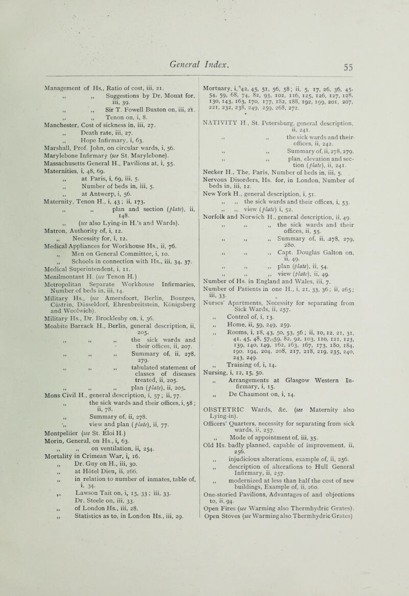 Management of Hs., Ratio of cost, iii, 21. ,, ,, Suggestions by Dr. Mouat for, iii, 39- ,, ,, Sir T. Fowell Buxton on, iii, 21. ,, ,, Tenon on, i, 8. Manchester, Cost of sickness in, iii, 27. ,, Death rate, iii, 27. ,, Hope Infirmary, i, 63. Marshall, Prof. John, on circular wards, i, 56. Marylebone Infirmary (see St. Marylebone). Massachusetts General H., Pavilions at, i, 55. Maternities, i, 48, 69. ,, at Paris, i, 69, iii, 5. ,, Number of beds in, iii, 5. ,, at Antwerp, i, 56. Maternity, Tenon H., i, 43 ; ii, 173. ,, ,, plan and section (plate), ii, 148. ,, (see also Lying-in H.'s and Wards). Matron, Authority of, i, 12. ,, Necessity for, i, 12. Medical Appliances for Workhouse Hs., ii, 76. ,, Men on General Committee, i, 10. ,, Schools in connection with FIs., iii, 34, 37. Medical Superintendent, i, 11. Menilmontant H. (see Tenon H.) Metropolitan Separate Workhouse Infirmaries, Number of beds in, iii, 14. Military Hs., (see Amersfoort, Berlin, Bourges, Ciistrin, Diisseldorf, Ehrenbreitstein, Konigsberg and Woolwich). Military Hs., Dr. Brocklesby on, i, 36. Moabite Barrack H., Berlin, general description, ii, 205. ,, ,, ,, the sick wards and their offices, ii, 207. ,, „ ,, Summary of, ii, 278, 279. ,, ,, ,, tabulated statement of classes of diseases treated, ii, 205. ,, ,, ,, plan (plate), ii, 205. Mons Civil H., general description, i, 57 ; ii, 77. ,, the sick wards and their offices, i, 58 ; ii, 78. ,, Summary of, ii, 278. •,, view and plan (plate), ii, 77. Montpellier (see St. Eloi H.) Morin, General, on Hs., i, 63. ,, ,, on ventilation, ii, 254. Mortality in Crimean War, i, 16. ,, Dr. Guy on H., iii, 30. ,, at Hotel Dieu, ii, 266. ,, in relation to number of inmates, table of, i. 34- ,, Lawson Tait on, i, 15, 33 ; iii, 33. Dr. Steele on, iii, 33. ,, of London Hs., iii, 28. ,, Statistics as to, in London Hs., iii, 29. Mortuary, i/42, 45, 51, 56, 58; ii, 5, 17, 26, 36, 45, 54' 59> 68, 74, 82, 93, 102, 116, 125, 126, 127, 128, I3°. r43> i63i 170, 177, 182, 188, 192, 199, 201, 207, 221, 232, 238, 249, 259, 268, 272. NATIVITY H., St. Petersburg, general description, ii, 241. ., ,, the sick wards and their offices, ii, 242. ,, ,, Summary of, ii, 278,279. ,, ,, plan, elevation and sec- tion (plate), ii, 241. Necker H., The, Paris, Number of beds in, iii, 5. Nervous Disorders, Hs. for, in London, Number of beds in, iii, 12. New York IL, general description, i, 51. ,, ,, the sick wards and their offices, i, 53. ,, ,, view (plate) i, 52. Norfolk and Norwich H., general description, ii, 49. ,, ,, ,, the sick wards and their offices, ii, 55. 1. ,, Summary of, ii, .278, 279, 280. ,, ,, ,, Capt. Douglas Galton on, ii, 49- ,, ,, ,, plan (plate), ii, 54. 11 11 ,, view (plate), ii, 49. Number of Hs. in England and Wales, iii, 7. Number of Patients in one H., i, 21, 33, 36; ii, 265; iii. 33- Nurses' Apartments, Necessity for separating from Sick Wards, ii, 257. ,, Control of, i, 13. ,, Home, ii, 59, 249, 259. ,, Rooms, i, 18, 43, 50, 53, 56 ; ii, 10, 12, 21, 31. 41, 45, 48, 57, 59, 82, 92, 103, no, i2i, 123, 139, 140, 149, 162, 163, 167, 173, 180, 184, 190, 194, 204, 208, 217, 218, 219, 235, 240, 243, 249. ,, Training of, i, 14. Nursing, i, 12, 15, 50. ,, Arrangements at Glasgow Western In- firmary, i, 15. ,, De Chaumont on, i, 14. OBSTETRIC Wards, &c. (see Maternity also Lying-in). Officers’ Quarters, necessity for separating from sick wards, ii, 257. ,, Mode of appointment of, iii, 35. Old Hs. badly planned, capable of improvement, ii, 256. ,, injudicious alterations, example of, ii, 256. ,, description of alterations to Hull General Infirmary, ii, 257. ,, modernized at less than half the cost of new buildings, Example of, ii, 260. One-storied Pavilions, Advantages of and objections to, ii, 94. Open Fires (see Warming also Thermhydric Grates). Open Stoves (see Warming also Thermhydric Grates)