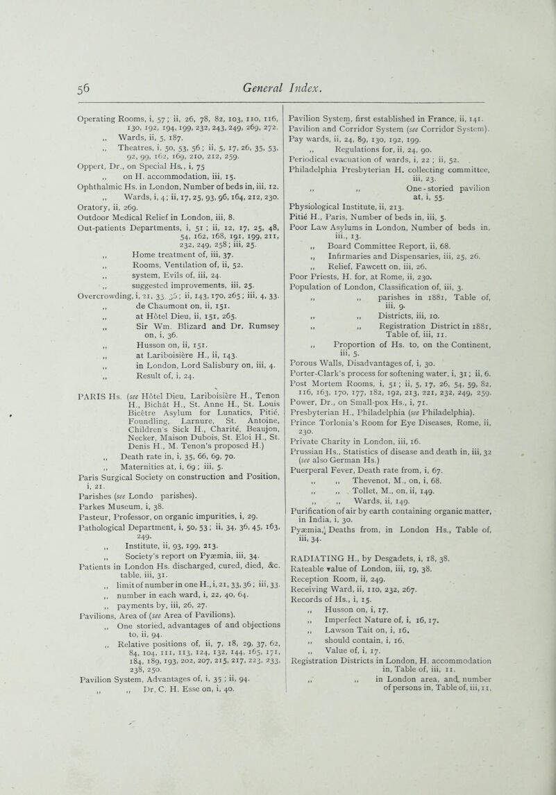 Operating Rooms, i, 57; ii, 26, 78, 82, 103, no, 116, 130, 192, 194,199, 232,243,249, 269, 272. ,, Wards, ii, 5, 187. ,, Theatres, i, 50, 53, 56; ii, 5, 17, 26, 35, 53, 92, 99, 162, 169, 210, 212, 259. Oppert, Dr., on Special Hs., i, 75 ,, onH. accommodation, iii, 15. Ophthalmic Hs. in London, Number of beds in, iii, 12. ,, Wards, i, 4; ii, 17, 25, 93, 96,164, 212, 230. Oratory, ii, 269. Outdoor Medical Relief in London, iii, 8. Out-patients Departments, i, 51 ; ii, 12, 17, 25, 48, 54, 162, 168, 191, 199, 211, 232, 249, 258; iii, 25. ,, Home treatment of, iii, 37. ,, Rooms, Ventilation of, ii, 52. ,, system, Evils of, iii, 24. ,, suggested improvements, iii, 25. Overcrowding, i, 21, 33. 30; ii, 143,170, 265 ; iii, 4, 33. ,, de Chaumont on, ii, 151. ,, at Hotel Dieu, ii, 151, 265. ,, Sir Wm. Blizard and Dr. Rumsey on, i, 36. ,, Husson on, ii, 151. ,, at Lariboisiere H., ii, 143. ,, in London, Lord Salisbury on, iii, 4. ,, Result of, i, 24. PARIS Hs. (see Hotel Dieu, Lariboisiere H., Tenon IT., Bichat H., St. Anne H., St. Louis Bicetre Asylum for Lunatics, Pitie, Foundling, Larnure, St. Antoine, Children’s Sick H., Charite, Beaujon, Necker, Maison Dubois, St. Eloi H., St. Denis H., M. Tenon’s proposed H.) ,, Death rate in, i, 35, 66, 69, 70. ,, Maternities at, i, 69; iii, 5. F’aris Surgical Society on construction and Position, i, 21. Parishes (see Londo parishes). Parkes Museum, i, 38. Pasteur, Professor, on organic impurities, i, 29. Pathological Department, i, 50, 53 ; ii, 34, 36, 45, 163, 249. ,, Institute, ii, 93, 199, 213. ,, Society's report on Pyaemia, iii, 34. Patients in London Hs. discharged, cured, died, &c. table, iii, 31. ,, limitof numberin one H.,i,2i, 33, 36; iii, 33. ,, number in each ward, i, 22, 40, 64. ,, payments by, iii, 26, 27. Pavilions, Area of (see Area of Pavilions). ,, One storied, advantages of and objections to, ii, 94. ,, Relative positions of, ii, 7, 18, 29, 37, 62, 84, 104, iii, 113. 124, 132, 144, 165, 171, 184, 189, 193, 202, 207, 215, 217, 223, 233, 238, 250. Pavilion System, Advantages of, i, 35 ; ii, 94. ,, ,, Dr, C. H, Esse on, i, 40. Pavilion System, first established in France, ii, 141. Pavilion and Corridor System (see Corridor System). Pay wards, ii, 24, 89, 130, 192, 199. ,, Regulations for, ii, 24, 90. Periodical evacuation of wards, i, 22 ; ii, 52. Philadelphia Presbyterian H. collecting committee, iii, 23. ,, ,, One-storied pavilion at, i, 55. Physiological Institute, ii, 213. Pitie H., Paris, Number of beds in, iii, 5. Poor Law Asylums in London, Number of beds in, iii., 13. ,, Board Committee Report, ii, 68. ,, Infirmaries and Dispensaries, iii, 25, 26. ,, Relief, Fawcett on, iii, 26. Poor Priests, H. for, at Rome, ii, 230. Population of London, Classification of, iii, 3. ,, ,, parishes in 1881, Table of, iii, 9. ,, ,, Districts, iii, 10. ,, ,, Registration District in 1881, Table of, iii, 11. ,, Proportion of Hs. to, on the Continent, iii, 5- Porous Walls, Disadvantages of, i, 30. Porter-Clark's process for softening water, i, 31; ii, 6. Post Mortem Rooms, i, 51; ii, 5, 17, 26, 54, 59, 82, 116, 163, 170, 177, 182, 192, 213, 221, 232, 249, 259. Power, Dr., on Small-pox Hs., i, 71. Presbyterian H., Philadelphia (see Philadelphia). Prince Torlonia’s Room for Eye Diseases, Rome, ii, 230. Private Charity in London, iii, 16. Prussian Hs., Statistics of disease and death in, iii, 32 (see also German Hs.) Puerperal Fever, Death rate from, i, 67. ,, ,, Thevenot, M., on, i, 68. ,, ,, Toilet, M., on,ii, 149. ,, ,, Wards, ii, 149. Purification of air by earth containing organic matter, in India, i, 30. Pyaemia,) Deaths from, in London Hs., Table of, iii, 34- * RADIATING H., by Desgadets, i, 18, 38. Rateable value of London, iii, 19, 38. Reception Room, ii, 249. Receiving Ward, ii, no, 232, 267. Records of Hs., i, 15. ,, Husson on, i, 17. ,, Imperfect Nature of, i, 16,17. ,, Lawson Tait on, i, 16. ,, should contain, i, 16. ,, Value of, i, 17. Registration Districts in London, H. accommodation in, Table of, iii, 11. ,, ,, in London area, and. number of persons in, Table of, iii, 11,