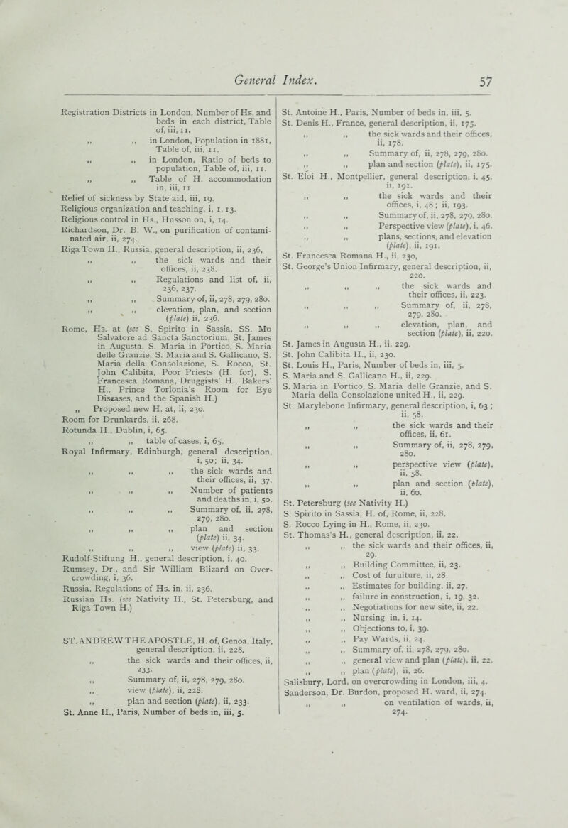 Registration Districts in London, Number of Hs. and beds in each district, Table of, iii, n. ,, ,, in London, Population in 1881, Table of, iii, n. ,, „ in London, Ratio of beds to population, Table of, iii, u. ,, „ Table of H. accommodation in, iii, u. Relief of sickness by State aid, iii, 19. Religious organization and teaching, i, 1,13. Religious control in Hs., Husson on, i, 14. Richardson, Dr. B. W., on purification of contami- nated air, ii, 274. Riga Town H., Russia, general description, ii, 236, ,, ,, the sick wards and their offices, ii, 238. ,, ,, Regulations and list of, ii, 236, 237. ,, ,, Summary of, ii, 278, 279,280. ,, ,, elevation, plan, and section (plate) ii, 236. Rome, Hs. at (sec S. Spirito in Sassia, SS. Mo Salvatore ad Sancta Sanctorium, St. James in Augusta, S. Maria in Portico, S. Maria delle Granzie, S. Maria and S. Gallicano, S. Maria della Consolazione, S. Rocco, St. John Calibita, Poor Priests (H. for), S. Francesca Romana, Druggists’ H., Bakers' H., Prince Torlonia's Room for Eye Diseases, and the Spanish H.) ,, Proposed new H. at, ii, 230. Room for Drunkards, ii, 268. Rotunda H., Dublin, i, 65. ,, „ table of cases, i, 65. Royal Infirmary, Edinburgh, general description, i. 50; 34- ,, ,, ,, the sick wards and their offices, ii, 37. ,, ,, ,, Number of patients and deaths in, i, 50. ,, .1 Summary of, ii, 278, 279, 280. ,, t, ,1 plan and section (plate) ii, 34. ,, ,, ,, view (plate) ii, 33. Rudolf-Stiftung H., general description, i, 40. Rumsey, Dr., and Sir William Blizard on Over- crowding, i, 36. Russia, Regulations of Hs. in, ii, 236. Russian Hs. (see Nativity H., St. Petersburg, and Riga Town H.) ST. ANDREW THE APOSTLE, H. of, Genoa, Italy, general description, ii, 228. ,, the sick wards and their offices, ii, 233- ,, Summary of, ii, 278, 279, 280. ,, view (plate), ii, 228. ,, plan and section (plate), ii, 233. St. Anne H., Paris, Number of beds in, iii, 5. St. Antoine H., Paris, Number of beds in, iii, 5. St. Denis H., France, general description, ii, 175. ,, ,, the sick wards and their offices, ii, 178. ,, ,, Summary of, ii, 278, 279, 280. ,, ,, plan and section (plate), ii, 175. St. Eloi H., Montpellier, general description, i, 45. ii, 191. ,, ,, the sick wards and their offices, i, 48 ; ii, 193. ,, ,, Summary of, ii, 278, 279, 280. ,, ,, Perspective view (plate), i, 46. ,, ,, plans, sections, and elevation (plate), ii, 191. St. Francesca Romana H., ii, 230, St. George’s Union Infirmary, general description, ii, 220. ,, ,, ,, the sick wards and their offices, ii, 223. ,, ,, ,, Summary of, ii, 278, 279, 280. ,, ,, ,, elevation, plan, and section (plate), ii, 220. St. James in Augusta H., ii, 229. St. John Calibita H., ii, 230. St. Louis H., Paris, Number of beds in, iii, 5. S. Maria and S. Gallicano H., ii, 229. S. Maria in Portico, S. Maria delle Granzie, and S. Maria della Consolazione united H., ii, 229. St. Marylebone Infirmary, general description, i, 63 ; ii, 58. ,, „ the sick wards and their offices, ii, 61. „ ,, Summary of, ii, 278, 279, 280. ,, ,, perspective view (plate), ii, 58. ,, ,, plan and section (Hate), ii, 60. St. Petersburg (see Nativity H.) S. Spirito in Sassia, H. of, Rome, ii, 228. S. Rocco Lying-in H., Rome, ii, 230. St. Thomas's H., general description, ii, 22. ,, ,, the sick wards and their offices, ii, 29. ,, ,, Building Committee, ii, 23. ,, ,, Cost of furniture, ii, 28. ,, ,, Estimates for building, ii, 27. ,, ,, failure in construction, i, 19, 32. ,, ,, Negotiations for new site, ii, 22. ,, ,, Nursing in, i, 14. ,, ,, Objections to, i, 39. ,, ,, Pay Wards, ii, 24. ,, ,, Summary of, ii, 278, 279, 280. ,, ,, general view and plan (plate), ii, 22. ,, ,, plan (plate), ii, 26. Salisbury, Lord, on overcrowding in London, iii, 4. Sanderson, Dr. Burdon, proposed H. ward, ii, 274. ,, ,, on ventilation of wards, ii, 274.