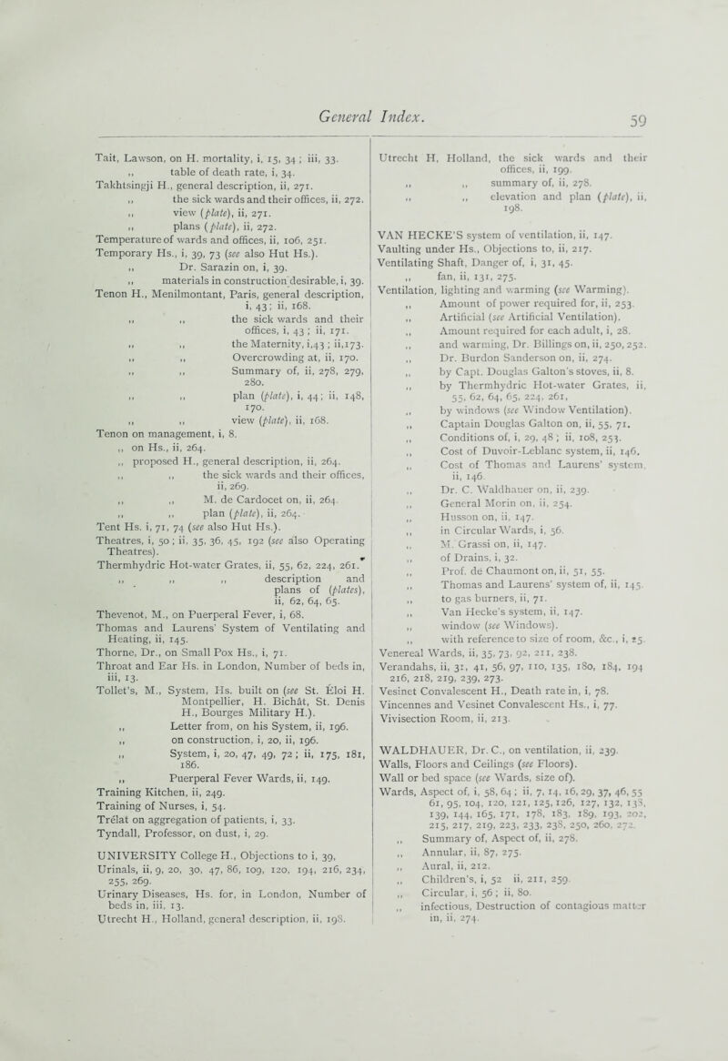 Tait, Lawson, on H. mortality, i, 15, 34 ; iii, 33. ,, table of death rate, i, 34. Takhtsingji H., general description, ii, 271. ,, the sick wards and their offices, ii, 272. ,, view [plate), ii, 271. ,, plans [plate), ii, 272. Temperature of wards and offices, ii, 106, 251. Temporary Hs., i, 39, 73 [see also Hut Hs.). ., Dr. Sarazin on, i, 39. ,, materials in construction’desirable, i, 39. Tenon H., Menilmontant, Paris, general description, i, 43 ; ii, 168. ,, ,, the sick wards and their offices, i, 43 ; ii, 171. ,, ,, the Maternity, i,43 ; ii,173. ,, ,, Overcrowding at, ii, 170. ,, ,, Summary of, ii, 278, 279, 280. ,, ,, plan [plate), i, 44; ii, 148, 170. ,, ,, view [plate), ii, 168. Tenon on management, i, 8. ,, on Hs., ii, 264. ,, proposed H., general description, ii, 264. ,, ,, the sick wards and their offices, ii, 269. ,, ,, M. de Cardocet on, ii, 264. ,, ,, plan [plate), ii, 264. Tent Hs. i, 71, 74 [see also Hut Hs.). Theatres, i, 50 ; ii, 35, 36, 45, 192 [see also Operating Theatres). Thermhydric Hot-water Grates, ii, 55, 62, 224, 261. ,, ,, ,, description and plans of [plates), ii, 62, 64, 65. Thevenot, M., on Puerperal Fever, i, 68. Thomas and Laurens' System of Ventilating and Heating, ii, 145. Thorne, Dr., on Small Pox Hs., i, 71. Throat and Ear Hs. in London, Number of beds in, iii, 13. Toilet’s, M., System, Hs. built on [see St. Eloi H. Montpellier, H. Bichat, St. Denis H., Bourges Military H.). ,, Letter from, on his System, ii, 196. ,, on construction, i, 20, ii, 196. ,, System, i, 20, 47, 49, 72; ii, 175, 181, 186. ,, Puerperal Fever Wards, ii, 149. Training Kitchen, ii, 249. Training of Nurses, i, 54. Trelat on aggregation of patients, i, 33. Tyndall, Professor, on dust, i, 29. UNIVERSITY College H., Objections to i, 39, Urinals, ii, 9, 20, 30, 47, 86, 109, 120, 194, 216, 234, 235, 269. Urinary Diseases, Hs. for, in London, Number of beds in, iii, 13. Utrecht H., Holland, general description, ii, 198. Utrecht H, Holland, the sick wards and their offices, ii, 199. ,, ,, summary of, ii, 278. ,, ,, elevation and plan [plate), ii, 198. VAN PIECKE’S system of ventilation, ii, 147. Vaulting under Hs., Objections to, ii, 217. Ventilating Shaft, Danger of, i, 31, 45. ,, fan, ii, 131, 275. Ventilation, lighting and warming [see Warming). ,, Amount of power required for, ii, 253. ,, Artificial [see Artificial Ventilation). ,, Amount required for each adult, i, 28. ,, and warming, Dr. Billings on, ii, 250,252. ,, Dr. Burdon Sanderson on, ii, 274. ,, by Capt. Douglas Galton's stoves, ii, 8. ,, by Thermhydric Hot-water Grates, ii, 55, 62, 64, 65, 224, 261, ,, by windows [see Window Ventilation). ,, Captain Douglas Galton on, ii, 55, 71. ,, Conditions of, i, 29, 48'; ii, 108, 253. ,, Cost of Duvoir-Leblanc system, ii, 146. ,, Cost of Thomas and Laurens' system, ii, 146 ,, Dr. C. Waldhauer on, ii, 239. ,, General Morin on, ii, 254. „ Husson on, ii, 147. ,, in Circular Wards, i, 56. ,, M. Grassi on, ii, 147. ,, of Drains, i, 32. ,, Prof, de Chaumont on, ii, 51, 55. ,, Thomas and Laurens’ system of, ii, 145. ,, to gas burners, ii, 71. ,, Van Hecke’s system, ii, 147. ,, window [see Windows). ,, with reference to size of room, &c., i, S5. Venereal Wards, ii, 35, 73, 92, 211, 238. Verandahs, ii, 3:, 41, 56, 97, 1x0, 135, 1S0, 184, 194 216, 218, 219, 239, 273. Vesinet Convalescent H., Death rate in, i, 78. Vincennes and Vesinet Convalescent Hs., i, 77. Vivisection Room, ii, 213. WALDHAUER, Dr. C., on ventilation, ii, 239. Walls, Floors and Ceilings (see Floors). Wall or bed space (see Wards, size of). Wards, Aspect of, i, 58, 64 ; ii, 7, 14,16, 29, 37, 46, 55 61, 93, 104, 120, 121, 125,126, 127, 132, 138, 139, 144, 165, 171, 178, 183, 189, 193, 202, 215, 217, 219, 223, 233, 23S, 250, 260, 272. ,, Summary of, Aspect of, ii, 278. ,, Annular, ii, 87, 275. ,, Aural, ii, 212. ,, Children's, i, 52 ii, 211, 259. ,, Circular, i, 56 ; ii, 80. ,, infectious, Destruction of contagious matter in, ii, 274.