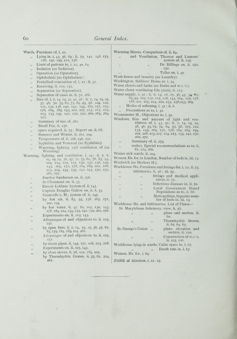 Wards, Furniture of, i, 22. ,, Lying-in, i, 43, 56, 69; ii, 73, 142, 148, 173, 176, 192, 199, 212, 238. ,, Limit of patients in, i, 22, 40, 64. ,, Isolation (see Isolation). ,, Operation (see Operation). ,, Ophthalmic (see Ophthalmic'. ,, Periodical evacuation of, i, 22 ; ii, 52. ,, Receiving, ii, no, 232. ,, Separation (see Separation). ,, Separation of cases in, ii, 72, 266. ,, Size of, i, 7, 14, 19, 32, 41, 58; ii, 7, 14, 19, 29, 37, 46, 50, 55, 62, 73, 84, 95, 98, 105, 120, 121, 132, 138, 140, 142, 144, 165, 171, 175, 178, 184, 189, 193, 202, 207, 215, 217, 219, 223, 233, 239, 242, 250, 252, 260, 265, 269, 272. ,, Summary of size of, 280. ,, Small Pox, ii, 238. ,, space required, ii, 73 ; Report on, ii, 68. ,, Summer and Winter, ii, 201, 204. ,, Temperature of, ii, 106, 196, 251. ,, Syphilitic and Venereal (see Syphilitic). ,, Warming, lighting and ventilation of (see Warming). Warming, lighting, and ventilation, i, 24; ii, 7, 8, 14, 19,29, 38, 47, 51, 55. 62, 78, 85, 95, 105, 114, 120, 122, 130, 132, 138, 140, 145, 165, 171, 178, 184, 189, 202, 208, 215, 224, 234, 239, 242, 243, 250, 252, 261, 272. ,, Burdon Sanderson on, ii, 276. ,, de Chaumont on, ii, 55. ,, Duvoir-Leblanc System of, ii, 145. ,, Captain Douglas Galton on, ii, 8, 55. ,, Grouvelle's, M., system of, ii, 145. ,, by hot air, ii, 85, 95, 138, 165, 171, 202, 234. ,, by hot water, ii, 47, 62, 105, 130, 145, 178, 184, 224, 234, 239, 242, 250, 261, 276. ,, Experiments on, ii, 105. 145. ,, Advantages of and objections to, ii, 105, 251- ,, by open fires, ii, 7, 14, 19, 29, 38, 47, 62, 85,179,184, 189,224, 261. ,, Advantages of and objections to, ii, 105, 251- ,, by steam pipes, ii, 145, 171, 208, 215, 218. ,, Experiments on, ii, 105, 145. ,, by close stoves, ii, 78, 122, 189, 202. by Thermhydric Grates, ii, 55, 62, 224, 261. Warming Stoves, Comparison of, ii, 64. ,, and Ventilation, Thomas and Laurens' system of, ii, 145. ,, ,, Dr. Billings on, ii, 250, 252. ,, ,, Toilet on, i, 47. Wash-house and laundry (see Laundry). Washington, Soldiers' Home at, i, 54. Water closets and baths (see Baths and w.c.’s.). Water closet ventilating lids (plate), ii, 225. Water supply, i, 31 ; ii, 6, 13, 18, 27, 36, 45, 54, -61, 83.93. 103. 117, 125, 128, 143, 1C4, 170, 178, 188, 201, 207, 214, 222, 233, 238,243, 269. ,, Modes of softening, i, 31 ; ii, 6. ,, Precautions as to, i, 32. Westminster H., Objections to, i, 39. Windows, Size and amount of light and ven- tilation of, i, 43, 50; ii, 7, 14, 19, 29, 38, 46, 55, 62, 74, 84, 95, 98, 105, 122, 133. 145. 165. 171, 178, 184, 1S9, 194, 202, 208,215,217, 219, 223, 233, 242, 250, 260, 272. ,, Summary of, ii, 279. ,, sashes, Special recommendations as to, ii, 62, 224, 260. Winter sick wards, ii, 204. Women, Hs. for, in London, Number of beds in, iii, 13. Woolwich (see Herbert H.). Workhouse Hs.,Furniture and fittings for, i, 22; ii, 75. ,, infirmaries, ii, 58 ; iii, 17. ., ,, fittings and medical appli- ances, ii, 75. ,, ,, Infectious diseases in, ii, 70. 1, ,, Local Government Board Regulations as to, ii, 68. ,, ,, Metropolitan, Separate num- ber of beds in, iii, 13. Workhouse Hs. and Infirmaries, List of Plates— St. Marylebone Infirmary, view, ii, 58. ,, ,, plans and section, ii, 60. ,, ,, Thermhydric Stoves, ii, 62, 64, 65. St. George’s Union ,, plans, elevation and section, ii, 220. „ „ Construction of w.c.’s, ii, 225, 226. Workhouse lying-in wards, Cubic space in, i, 67. ,, ,, Death rate in, i, 67. Women, Hs. for, i, 64. ZONE of Aeration, i, 21, 23.