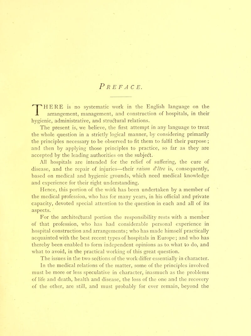 Preface. HERE is no systematic work in the English language on the arrangement, management, and construction of hospitals, in their hygienic, administrative, and structural relations. The present is, we believe, the first attempt in any language to treat the whole question in a strictly logical manner, by considering primarily the principles necessary to be observed to fit them to fulfil their purpose ; and then by applying those principles to practice, so far as they are accepted by the leading authorities on the subject. All hospitals are intended for the relief of suffering, the cure of disease, and the repair of injuries—their raison d'etre is, consequently, based on medical and hygienic grounds, which need medical knowledge and experience for their right understanding. Hence, this portion of the wo'rk has been undertaken by a member of the medical profession, who has for many years, in his official and private capacity, devoted special attention to the question in each and all of its aspects. For the architectural portion the responsibility rests with a member of that profession, who has had considerable personal experience in hospital construction and arrangements; who has made himself practically acquainted with the best recent types of hospitals in Europe; and who has thereby been enabled to form independent opinions as to. what to do, and what to avoid, in the practical working of this great question. The issues in the two sections of the work differ essentially in character. In the medical relations of the matter, some of the principles involved must be more or less speculative in character, inasmuch as the problems of life and death, health and disease, the loss of the one and the recovery of the other, are still, and must probably for ever remain, beyond the