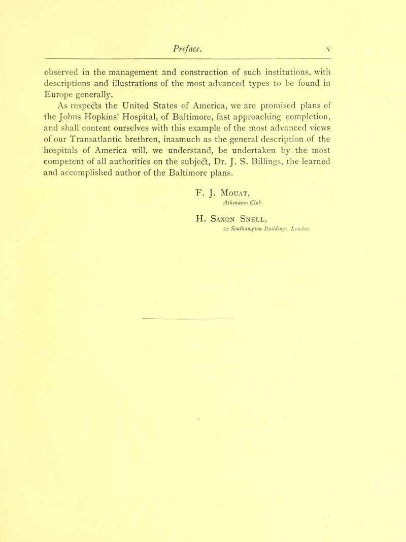 observed in the management and construction of such institutions, with descriptions and illustrations of the most advanced types to be found in Europe generally. As respedts the United States of America, we are promised plans of the Johns Hopkins’ Hospital, of Baltimore, fast approaching completion, and shall content ourselves with this example of the most advanced views of our Transatlantic brethren, inasmuch as the general description of the hospitals of America will, we understand, be undertaken by the most competent of all authorities on the subjedl, Dr. J. S. Billings, the learned and accomplished author of the Baltimore plans. F. J. Mouat, Atheiueum Club. H. Saxon Snell, 22 Southampton Buildings, London.