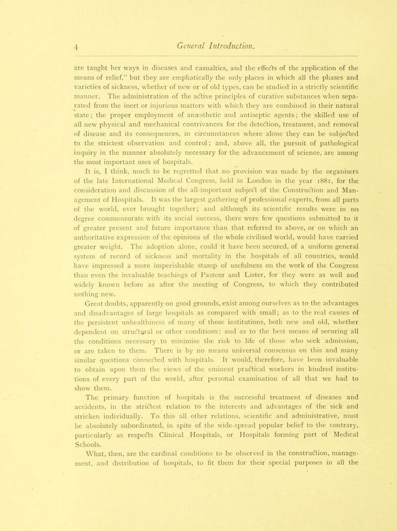 are taught her ways in diseases and casualties, and the effeCts of the application of the means of relief,” but they are emphatically the only places in which all the phases and varieties of sickness, whether of new or of old types, can be studied in a strictly scientific manner. The administration of the aCtive principles of curative substances when sepa- rated from the inert or injurious matters with which they are combined in their natural state; the proper employment of anaesthetic and antiseptic agents; the skilled use of all new physical and mechanical contrivances for the detection, treatment, and removal of disease and its consequences, in circumstances where alone they can be subjected to the strictest observation and control; and, above all, the pursuit of pathological inquiry in the manner absolutely necessary for the advancement of science, are among the most important uses of hospitals. It is, I think, much to be regretted that no provision was made by the organisers of the late International Medical Congress, held in London in the year 1881, for the consideration and discussion of the all-important subjeCt of the Construction and Man- agement of Hospitals. It was the largest gathering of professional experts, from all parts of the world, ever brought together; and although its scientific results were in no degree commensurate with its social success, there were few questions submitted to it of greater present and future importance than that referred to above, or on which an authoritative expression of the opinions of the whole civilised world, would have carried greater weight. The adoption alone, could it have been secured, of a uniform general system of record of sickness and mortality in the hospitals of all countries, would have impressed a more imperishable stamp of usefulness on the work of the Congress than even the invaluable teachings of Pasteur and Lister, for they were as well and widely known before as after the meeting of Congress, to which they contributed nothing new. Great doubts, apparently on good grounds, exist among ourselves as to the advantages and disadvantages of large hospitals as compared with small; as to the real causes of the persistent unhealthiness of many of those institutions, both new and old, whether dependent on structural or other conditions; and as to the best means of securing all the conditions necessary to minimise the risk to life of those who seek admission, or are taken to them. There is by no means universal consensus on this and many similar questions connected with hospitals. It would, therefore, have been invaluable to obtain upon them the views of the eminent practical workers in kindred institu- tions of every part of the world, after personal examination of all that we had to show them. The primary function of hospitals is the successful treatment of diseases and accidents, in the strictest relation to the interests and advantages of the sick and stricken individually. To this all other relations, scientific and administrative, must be absolutely subordinated, in spite of the wide-spread popular belief to the contrary, particularly as respeCts Clinical Hospitals, or Hospitals forming part of Medical Schools. What, then, are the cardinal conditions to be observed in the construction, manage- ment, and distribution of hospitals, to fit them for their special purposes in all the