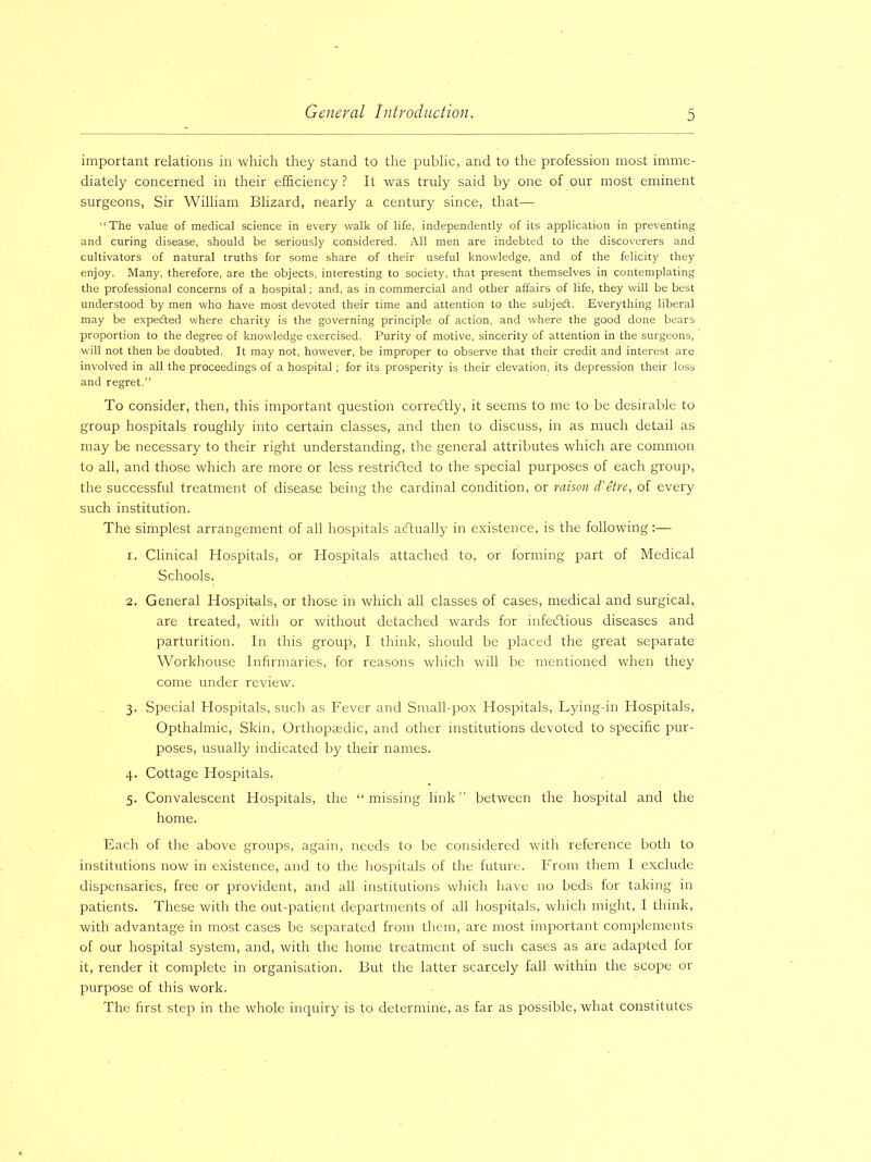 important relations in which they stand to the public, and to the profession most imme- diately concerned in their efficiency ? It was truly said by one of our most eminent surgeons, Sir William Blizard, nearly a century since, that— “The value of medical science in every walk of life, independently of its application in preventing and curing disease, should be seriously considered. All men are indebted to the discoverers and cultivators of natural truths for some share of their useful knowledge, and of the felicity they enjoy. Many, therefore, are the objects, interesting to society, that present themselves in contemplating the professional concerns of a hospital; and, as in commercial and other affairs of life, they will be best understood by men who have most devoted their time and attention to the subjedt. Everything liberal may be expedted where charity is the governing principle of action, and where the good done bears proportion to the degree of knowledge exercised. Purity of motive, sincerity of attention in the surgeons, will not then be doubted. It may not, however, be improper to observe that their credit and interest are involved in all the proceedings of a hospital; for its prosperity is their elevation, its depression their loss and regret.’’ To consider, then, this important question corredtly, it seems to me to be desirable to group hospitals roughly into certain classes, and then to discuss, in as much detail as may be necessary to their right understanding, the general attributes which are common to all, and those which are more or less restricted to the special purposes of each group, the successful treatment of disease being the cardinal condition, or raison d'etre, of every such institution. The simplest arrangement of all hospitals actually in existence, is the following:— 1. Clinical Hospitals, or Hospitals attached to, or forming part of Medical Schools. 2. General Hospitals, or those in which all classes of cases, medical and surgical, are treated, with or without detached wards for infectious diseases and parturition. In this group, I think, should be placed the great separate Workhouse Infirmaries, for reasons which will be mentioned when they come under review. 3. Special Hospitals, such as Fever and Small-pox Hospitals, Lying-in Hospitals, Opthalmic, Skin, Orthopaedic, and other institutions devoted to specific pur- poses, usually indicated by their names. 4. Cottage Hospitals. 5. Convalescent Hospitals, the “ missing link ” between the hospital and the home. Each of the above groups, again, needs to be considered with reference both to institutions now in existence, and to the hospitals of the future. From them I exclude dispensaries, free or provident, and all institutions which have no beds for taking in patients. These with the out-patient departments of all hospitals, which might, I think, with advantage in most cases be separated from them, are most important complements of our hospital system, and, with the home treatment of such cases as are adapted for it, render it complete in organisation. But the latter scarcely fall within the scope or purpose of this work. The first step in the whole inquiry is to determine, as far as possible, what constitutes