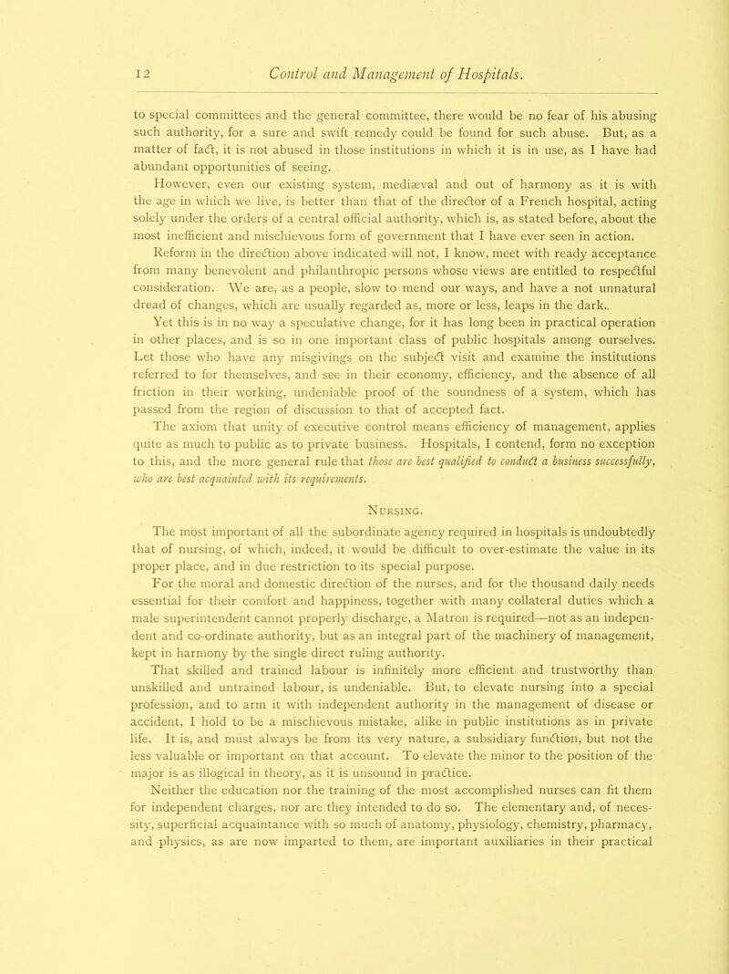 to special committees and the general committee, there would be no fear of his abusing such authority, for a sure and swift remedy could be found for such abuse. But, as a matter of faeft, it is not abused in those institutions in which it is in use, as I have had abundant opportunities of seeing. However, even our existing system, mediaeval and out of harmony as it is with the age in which we live, is better than that of the director of a French hospital, acting solely under the orders of a central official authority, which is, as stated before, about the most inefficient and mischievous form of government that I have ever seen in action. Reform in the direction above indicated will not, I know, meet with ready acceptance from many benevolent and philanthropic persons whose views are entitled to respectful consideration. We are, as a people, slow to mend our ways, and have a not unnatural dread of changes, which are usually regarded as, more or less, leaps in the dark.. Yet this is in no way a speculative change, for it has long been in practical operation in other places, and is so in one important class of public hospitals among ourselves. Let those who have any misgivings on the subject visit and examine the institutions referred to for themselves, and see in their economy, efficiency, and the absence of all friction in their working, undeniable proof of the soundness of a system, which has passed from the region of discussion to that of accepted fact. The axiom that unity of executive control means efficiency of management, applies quite as much to public as to private business. Hospitals, I contend, form no exception to this, and the more general rule that those are best qualified to conduct a business successfully, who are best acquainted with its requirements. Nursing. The most important of all the subordinate agency required in hospitals is undoubtedly that of nursing, of which, indeed, it would be difficult to over-estimate the value in its proper place, and in due restriction to its special purpose. For the moral and domestic direction of the nurses, and for the thousand daily needs essential for their comfort and happiness, together with many collateral duties which a male superintendent cannot properly discharge, a Matron is required—not as an indepen- dent and co-ordinate authority, but as an integral part of the machinery of management, kept in harmony by the single direct ruling authority. That skilled and trained labour is infinitely more efficient and trustworthy than unskilled and untrained labour, is undeniable. But, to elevate nursing into a special profession, and to arm it with independent authority in the management of disease or accident, I hold to be a mischievous mistake, alike in public institutions as in private life. It is, and must always be from its very nature, a subsidiary function, but not the less valuable or important on that account. To elevate the minor to the position of the major is as illogical in theory, as it is unsound in practice. Neither the education nor the training of the most accomplished nurses can fit them for independent charges, nor are they intended to do so. The elementary and, of neces- sity, superficial acquaintance with so much of anatomy, physiology, chemistry, pharmacy, and physics, as are now imparted to them, are important auxiliaries in their practical