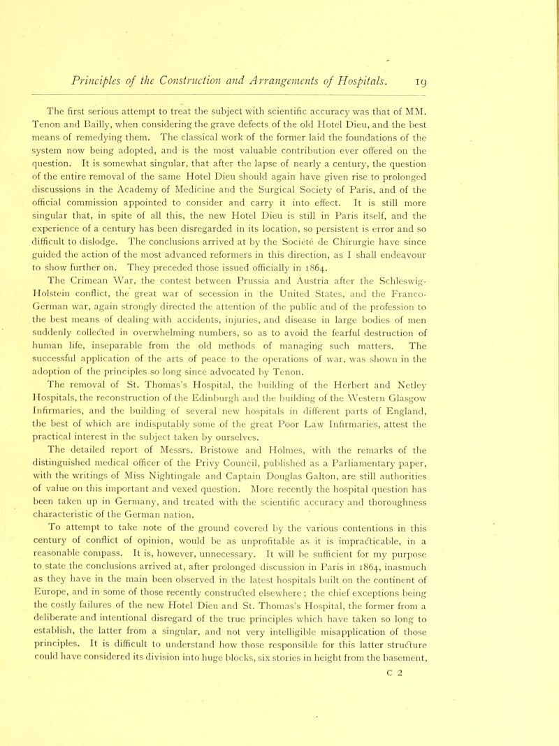 The first serious attempt to treat the subject with scientific accuracy was that of MM. Tenon and Bailly, when considering the grave defects of the old Hotel Dieu, and the best means of remedying them. The classical work of the former laid the foundations of the system now being adopted, and is the most valuable contribution ever offered on the question. It is somewhat singular, that after the lapse of nearly a century, the question of the entire removal of the same Hotel Dieu should again have given rise to prolonged discussions in the Academy of Medicine and the Surgical Society of Paris, and of the official commission appointed to consider and carry it into effect. It is still more singular that, in spite of all this, the new Hotel Dieu is still in Paris itself, and the experience of a century has been disregarded in its location, so persistent is error and so difficult to dislodge. The conclusions arrived at by the Societe de Ghirurgie have since guided the action of the most advanced reformers in this direction, as I shall endeavour to show further on. They preceded those issued officially in 1864. The Crimean War, the contest between Prussia and Austria after the Schleswig- Holstein conflict, the great war of secession in the United States, and the Franco- German war, again strongly directed the attention of the public and of the profession to the best means of dealing with accidents, injuries, and disease in large bodies of men suddenly collected in overwhelming numbers, so as to avoid the fearful destruction of human life, inseparable from the old methods of managing such matters. The successful application of the arts of peace to the operations of war, was shown in the adoption of the principles so long since advocated by Tenon. The removal of St. Thomas’s Hospital, the building of the Herbert and Netley Hospitals, the reconstruction of the Edinburgh and the building of the Western Glasgow Infirmaries, and the building of several new hospitals in different parts of England, the best of which are indisputably some of the great Poor Law Infirmaries, attest the practical interest in the subject taken by ourselves. The detailed report of Messrs. Bristowe and Holmes, with the remarks of the distinguished medical officer of the Privy Council, published as a Parliamentary paper, with the writings of Miss Nightingale and Captain Douglas Galton, are still authorities of value on this important and vexed question. More recently the hospital question has been taken up in Germany, and treated with the scientific accuracy and thoroughness characteristic of the German nation. 1 o attempt to take note of the ground covered by the various contentions in this century of conflict of opinion, would be as unprofitable as it is impracticable, in a reasonable compass. It is, however, unnecessary. It will be sufficient for my purpose to state the conclusions arrived at, after prolonged discussion in Paris in 1864, inasmuch as they have in the main been observed in the latest hospitals built on the continent of Europe, and in some of those recently constructed elsewhere ; the chief exceptions being the costly failures of the new Hotel Dieu and St. Thomas’s Hospital, the former from a deliberate and intentional disregard of the true principles which have taken so long to establish, the latter from a singular, and not very intelligible misapplication of those principles. It is difficult to understand how those responsible for this latter structure could have considered its division into huge blocks, six stories in height from the basement, C 2