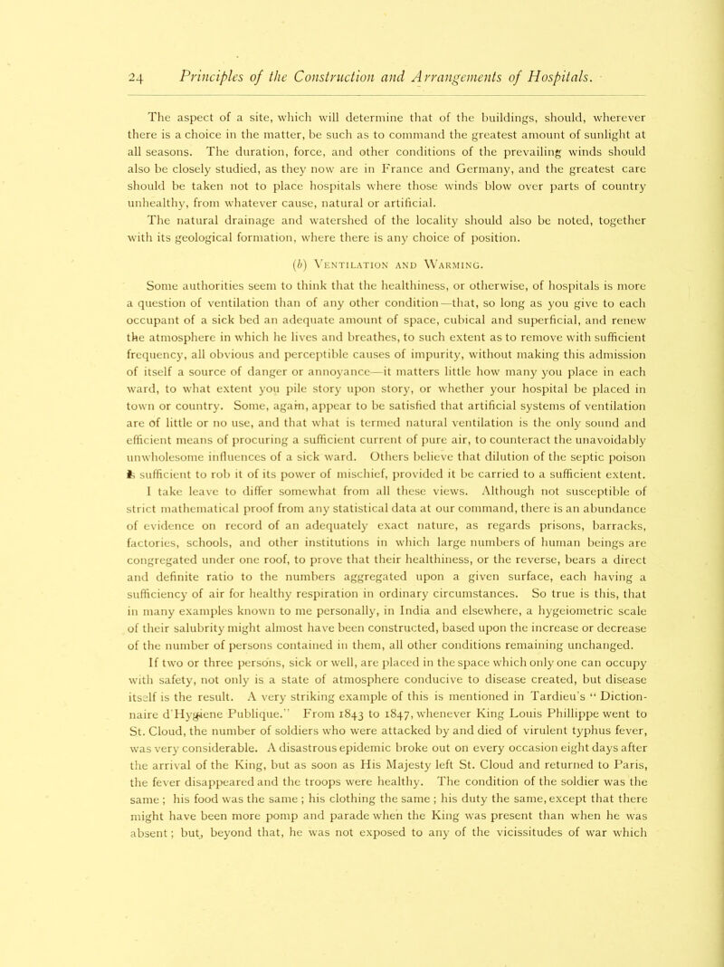 The aspect of a site, which will determine that of the buildings, should, wherever there is a choice in the matter, be such as to command the greatest amount of sunlight at all seasons. The duration, force, and other conditions of the prevailing winds should also be closely studied, as they now are in France and Germany, and the greatest care should be taken not to place hospitals where those winds blow over parts of country unhealthy, from whatever cause, natural or artificial. The natural drainage and watershed of the locality should also be noted, together with its geological formation, where there is any choice of position. (b) Ventilation and Warming. Some authorities seem to think that the healthiness, or otherwise, of hospitals is more a question of ventilation than of any other condition—that, so long as you give to each occupant of a sick bed an adequate amount of space, cubical and superficial, and renew the atmosphere in which he lives and breathes, to such extent as to remove with sufficient frequency, all obvious and perceptible causes of impurity, without making this admission of itself a source of danger or annoyance—it matters little how many you place in each ward, to what extent you pile story upon story, or whether your hospital be placed in town or country. Some, again, appear to be satisfied that artificial systems of ventilation are of little or no use, and that what is termed natural ventilation is the only sound and efficient means of procuring a sufficient current of pure air, to counteract the unavoidably unwholesome influences of a sick ward. Others believe that dilution of the septic poison fc sufficient to rob it of its power of mischief, provided it be carried to a sufficient extent. I take leave to differ somewhat from all these views. Although not susceptible of strict mathematical proof from any statistical data at our command, there is an abundance of evidence on record of an adequately exact nature, as regards prisons, barracks, factories, schools, and other institutions in which large numbers of human beings are congregated under one roof, to prove that their healthiness, or the reverse, bears a direct and definite ratio to the numbers aggregated upon a given surface, each having a sufficiency of air for healthy respiration in ordinary circumstances. So true is this, that in many examples known to me personally, in India and elsewhere, a hygeiometric scale of their salubrity might almost have been constructed, based upon the increase or decrease of the number of persons contained in them, all other conditions remaining unchanged. If two or three persons, sick or well, are placed in the space which only one can occupy with safety, not only is a state of atmosphere conducive to disease created, but disease itself is the result. A very striking example of this is mentioned in Tardieu’s “ Diction- naire d'Hygiene Publique.” From 1843 to 1847, whenever King Louis Phillippe went to St. Cloud, the number of soldiers who were attacked by and died of virulent typhus fever, was very considerable. A disastrous epidemic broke out on every occasion eight days after the arrival of the King, but as soon as His Majesty left St. Cloud and returned to Paris, the fever disappeared and the troops were healthy. The condition of the soldier was the same ; his food was the same ; his clothing the same ; his duty the same, except that there might have been more pomp and parade when the King was present than when he was absent; but, beyond that, he was not exposed to any of the vicissitudes of war which