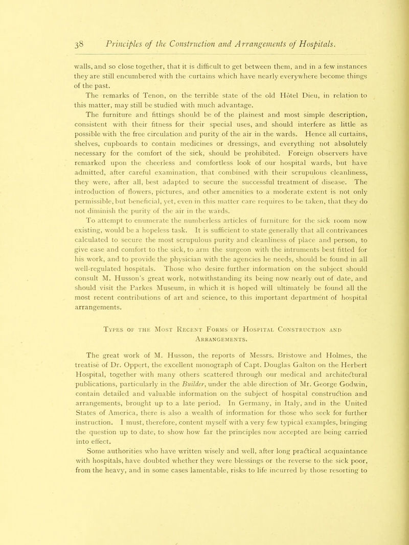 walls, and so close together, that it is difficult to get between them, and in a few instances they are still encumbered with the curtains which have nearly everywhere become things of the past. The remarks of Tenon, on the terrible state of the old Hotel Dieu, in relation to this matter, may still be studied with much advantage. The furniture and fittings should be of the plainest and most simple description, consistent with their fitness for their special uses, and should interfere as little as possible with the free circulation and purity of the air in the wards. Hence all curtains, shelves, cupboards to contain medicines or dressings, and everything not absolutely necessary for the comfort of the sick, should be prohibited. Foreign observers have remarked upon the cheerless and comfortless look of our hospital wards, but have admitted, after careful examination, that combined with their scrupulous cleanliness, they were, after all, best adapted to secure the successful treatment of disease. The introduction of flowers, pictures, and other amenities to a moderate extent is not only permissible, but beneficial, yet, even in this matter care requires to be taken, that they do not diminish the purity of the air in the wards. To attempt to enumerate the numberless articles of furniture for the sick room now existing, would be a hopeless task. It is sufficient to state generally that all contrivances calculated to secure the most scrupulous purity and cleanliness of place and person, to give ease and comfort to the sick, to arm the surgeon with the intruments best fitted for his work, and to provide the physician with the agencies he needs, should be found in all well-regulated hospitals. Those who desire further information on the subject should consult M. Husson’s great work, notwithstanding its being now nearly out of date, and should visit the Parkes Museum, in which it is hoped will ultimately be found all the most recent contributions of art and science, to this important department of hospital arrangements. Types of the Most Recent Forms of Hospital Construction and Arrangements. The great work of M. Husson, the reports of Messrs. Bristowe and Holmes, the treatise of Dr. Oppert, the excellent monograph of Capt. Douglas Galton on the Herbert Hospital, together with many others scattered through our medical and architectural publications, particularly in the Builder, under the able direction of Mr. George Godwin, contain detailed and valuable information on the subject of hospital construction and arrangements, brought up to a late period. In Germany, in Italy, and in the United States of America, there is also a wealth of information for those who seek for further instruction. I must, therefore, content myself with a very few typical examples, bringing the question up to date, to show how far the principles now accepted are being carried into effect. Some authorities who have written wisely and well, after long practical acquaintance with hospitals, have doubted whether they were blessings or the reverse to the sick poor, from the heavy, and in some cases lamentable, risks to life incurred by those resorting to