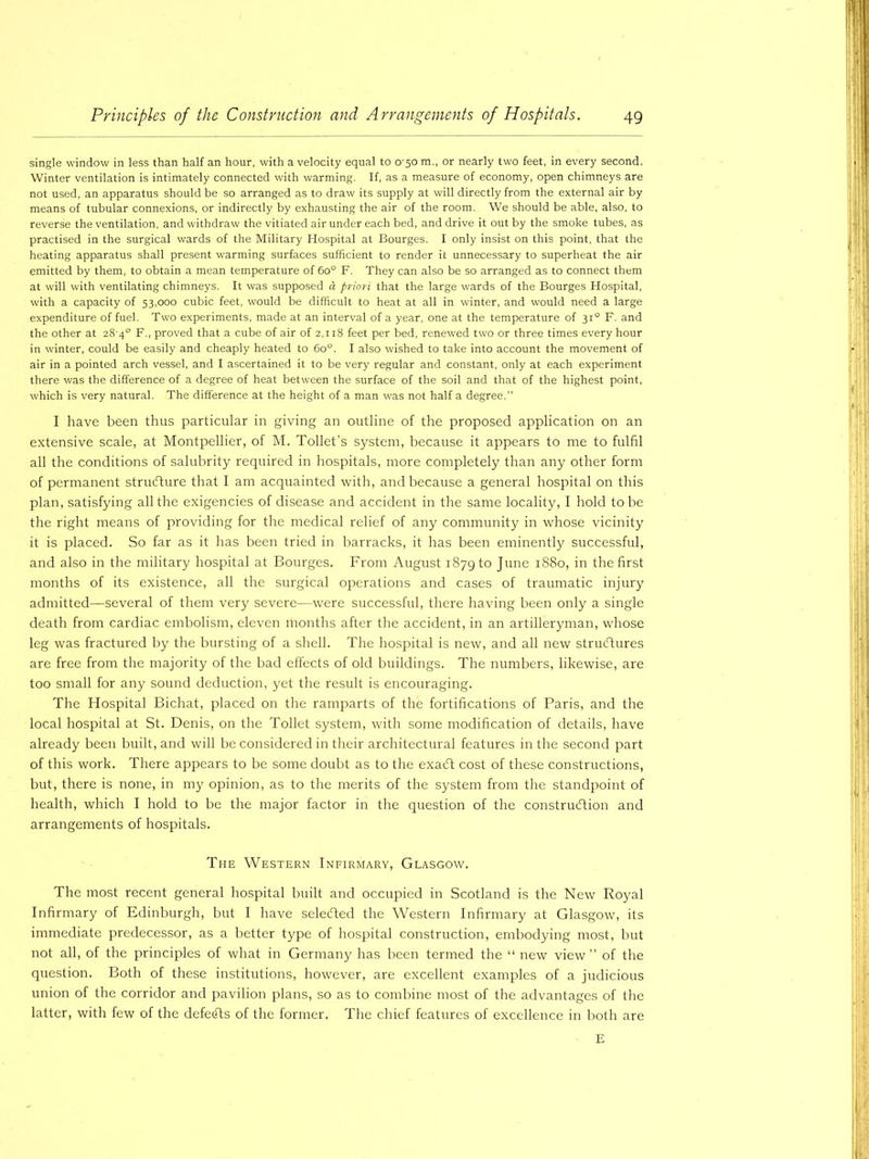 single window in less than half an hour, with a velocity equal to 0-50 m., or nearly two feet, in every second. Winter ventilation is intimately connected with warming. If, as a measure of economy, open chimneys are not used, an apparatus should be so arranged as to draw its supply at will directly from the external air by means of tubular connexions, or indirectly by exhausting the air of the room. We should be able, also, to reverse the ventilation, and withdraw the vitiated air under each bed, and drive it out by the smoke tubes, as practised in the surgical wards of the Military Hospital at Bourges. I only insist on this point, that the heating apparatus shall present warming surfaces sufficient to render it unnecessary to superheat the air emitted by them, to obtain a mean temperature of 6o° F. They can also be so arranged as to connect them at will with ventilating chimneys. It was supposed a priori that the large wards of the Bourges Hospital, with a capacity of 53,000 cubic feet, would be difficult to heat at all in winter, and would need a large expenditure of fuel. Two experiments, made at an interval of a year, one at the temperature of 310 F. and the other at 28'4° F., proved that a cube of air of 2,118 feet per bed, renewed two or three times every hour in winter, could be easily and cheaply heated to 6o°. I also wished to take into account the movement of air in a pointed arch vessel, and I ascertained it to be very regular and constant, only at each experiment there was the difference of a degree of heat between the surface of the soil and that of the highest point, which is very natural. The difference at the height of a man was not half a degree. I have been thus particular in giving an outline of the proposed application on an extensive scale, at Montpellier, of M. Toilet's system, because it appears to me to fulfil all the conditions of salubrity required in hospitals, more completely than any other form of permanent structure that I am acquainted with, and because a general hospital on this plan, satisfying all the exigencies of disease and accident in the same locality, I hold to be the right means of providing for the medical relief of any community in whose vicinity it is placed. So far as it has been tried in barracks, it has been eminently successful, and also in the military hospital at Bourges. From August 1879 to June 1880, in the first months of its existence, all the surgical operations and cases of traumatic injury admitted—several of them very severe—were successful, there having been only a single death from cardiac embolism, eleven rhonths after the accident, in an artilleryman, whose leg was fractured by the bursting of a shell. The hospital is new, and all new structures are free from the majority of the bad effects of old buildings. The numbers, likewise, are too small for any sound deduction, yet the result is encouraging. The Hospital Bichat, placed on the ramparts of the fortifications of Paris, and the local hospital at St. Denis, on the Toilet system, with some modification of details, have already been built, and will be considered in their architectural features in the second part of this work. There appears to be some doubt as to the exaCt cost of these constructions, but, there is none, in my opinion, as to the merits of the system from the standpoint of health, which I hold to be the major factor in the question of the construction and arrangements of hospitals. The Western Infirmary, Glasgow. The most recent general hospital built and occupied in Scotland is the New Royal Infirmary of Edinburgh, but I have selected the Western Infirmary at Glasgow, its immediate predecessor, as a better type of hospital construction, embodying most, but not all, of the principles of what in Germany has been termed the “ new view” of the question. Both of these institutions, however, are excellent examples of a judicious union of the corridor and pavilion plans, so as to combine most of the advantages of the latter, with few of the defeCts of the former. The chief features of excellence in both are E