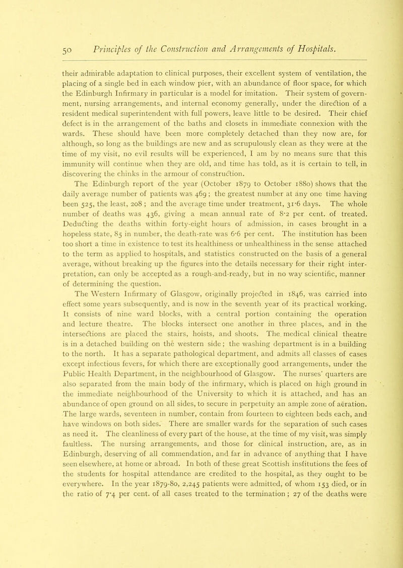 their admirable adaptation to clinical purposes, their excellent system of ventilation, the placing of a single bed in each window pier, with an abundance of floor space, for which the Edinburgh Infirmary in particular is a model for imitation. Their system of govern- ment, nursing arrangements, and internal economy generally, under the direction of a resident medical superintendent with full powers, leave little to be desired. Their chief defect is in the arrangement of the baths and closets in immediate connexion with the wards. These should have been more completely detached than they now are, for although, so long as the buildings are new and as scrupulously clean as they were at the time of my visit, no evil results will be experienced, I am by no means sure that this immunity will continue when they are old, and time has told, as it is certain to tell, in discovering the chinks in the armour of construction. The Edinburgh report of the year (October 1879 to October 1880) shows that the daily average number of patients was 469 ; the greatest number at any one time having been 525, the least, 208 ; and the average time under treatment, 31'6 days. The whole number of deaths was 436, giving a mean annual rate of 8-2 per cent, of treated. Deducting the deaths within forty-eight hours of admission, in cases brought in a hopeless state, 85 in number, the death-rate was 6-6 per cent. The institution has been too short a time in existence to test its healthiness or unhealthiness in the sense attached to the term as applied to hospitals, and statistics constructed on the basis of a general average, without breaking up the figures into the details necessary for their right inter- pretation, can only be accepted as a rough-and-ready, but in no way scientific, manner of determining the question. The Western Infirmary of Glasgow, originally projected in 1846, was carried into effect some years subsequently, and is now in the seventh year of its practical working. It consists of nine ward blocks, with a central portion containing the operation and lecture theatre. The blocks intersect one another in three places, and in the intersections are placed the stairs, hoists, and shoots. The medical clinical theatre is in a detached building on the western side; the washing department is in a building to the north. It has a separate pathological department, and admits all classes of cases except infectious fevers, for which there are exceptional^ good arrangements, under the Public Health Department, in the neighbourhood of Glasgow. The nurses’ quarters are also separated from the main body of the infirmary, which is placed on high ground in the immediate neighbourhood of the University to which it is attached, and has an abundance of open ground on all sides, to secure in perpetuity an ample zone of aeration. The large wards, seventeen in number, contain from fourteen to eighteen beds each, and have windows on both sides. There are smaller wards for the separation of such cases as need it. The cleanliness of every part of the house, at the time of my visit, was simply faultless. The nursing arrangements, and those for clinical instruction, are, as in Edinburgh, deserving of all commendation, and far in advance of anything that I have seen elsewhere, at home or abroad. In both of these great Scottish institutions the fees of the students for hospital attendance are credited to the hospital, as they ought to be everywhere. In the year 1879-80, 2,245 patients were admitted, of whom 153 died, or in the ratio of 7^4 per cent, of all cases treated to the termination ; 27 of the deaths were