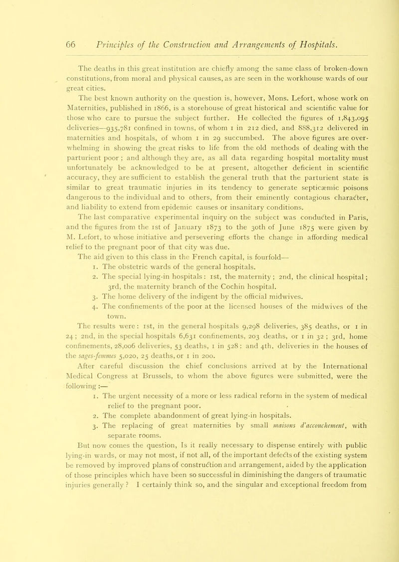 The deaths in this great institution are chiefly among the same class of broken-down constitutions, from moral and physical causes, as are seen in the workhouse wards of our great cities. The best known authority on the question is, however, Mons. Lefort, whose work on Maternities, published in 1866, is a storehouse of great historical and scientific value for those who care to pursue the subject further. He collected the figures of 1,843,095 deliveries—935,781 confined in towns, of whom 1 in 212 died, and 888,312 delivered in maternities and hospitals, of whom 1 in 29 succumbed. The above figures are over- whelming in showing the great risks to life from the old methods of dealing with the parturient poor ; and although they are, as all data regarding hospital mortality must unfortunately be acknowledged to be at present, altogether deficient in scientific accuracjq they are sufficient to establish the general truth that the parturient state is similar to great traumatic injuries in its tendency to generate septicsemic poisons dangerous to the individual and to others, from their eminently contagious character, and liability to extend from epidemic causes or insanitary conditions. The last comparative experimental inquiry on the subject was conducted in Paris, and the figures from the 1st of January 1873 to the 30th of June 1875 were given by M. Lefort, to whose initiative and persevering efforts the change in affording medical relief to the pregnant poor of that city was due. The aid given to this class in the French capital, is fourfold— 1. The obstetric wards of the general hospitals. 2. The special lying-in hospitals : 1st, the maternity ; 2nd, the clinical hospital; 3rd, the maternity branch of the Cochin hospital. 3. The home delivery of the indigent by the official midwives. 4. The confinements of the poor at the licensed houses of the midwives of the town. The results were: 1st, in the general hospitals 9,298 deliveries, 385 deaths, or 1 in 24; 2nd, in the special hospitals 6,631 confinements, 203 deaths, or 1 in 32 ; 3rd, home confinements, 28,006 deliveries, 53 deaths, 1 in 528 : and 4th, deliveries in the houses of the sages-femmes 5,020, 25 deaths, or 1 in 200. After careful discussion the chief conclusions arrived at by the International Medical Congress at Brussels, to whom the above figures were submitted, were the following:— 1. The urgent necessity of a more or less radical reform in the system of medical relief to the pregnant poor. 2. The complete abandonment of great lying-in hospitals. 3. The replacing of great maternities by small maisons d’accouchement, with separate rooms. But now comes the question, Is it really necessary to dispense entirely with public lying-in wards, or may not most, if not all, of the important defeCts of the existing system be removed by improved plans of construction and arrangement, aided by the application of those principles which have been so successful in diminishing the dangers of traumatic injuries generally ? I certainly think so, and the singular and exceptional freedom from