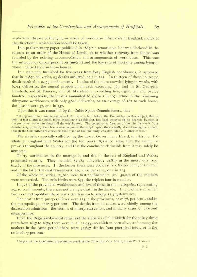 septicaemic disease of the lying-in wards of workhouse infirmaries in England, indicates the direGion in which adtion should be taken. In a parliamentary paper, published in 1867,* a remarkable fact was disclosed in the returns to an order of the House of Lords, as to whether recovery from illness was retarded by the existing accommodation and arrangements of workhouses. This was the infrequency of puerperal fever (rnetria) and the low rate of mortality among lying-in women caused by it in those houses. In a statement furnished for five years from forty English poor-houses, it appeared that in 11,870 deliveries, 93 deaths occurred, or 1 in 127. In thirteen of those houses no death resulted in 2,459 confinements. In nine of the more crowded lying-in wards, with 6,044 deliveries, the annual proportion in each exceeding 365, and in St. George’s, Lambeth, and St. Pancras, and St. Marylebone, exceeding five, eight, ten and twelve hundred respectively, the deaths amounted to 56, or 1 in 107 ; while in the remaining thirty-one workhouses, with only 5,826 deliveries, or an average of 187 to each house, the deaths were 37, or 1 in 157. Upon this it was remarked by the Cubic Space Commissioners, that— “ It appears from a minute analysis of the returns laid before the Committee on this subject, that in point of fact a large air space, much exceeding 850 cubic feet, has been enjoyed on an average by each of the parturient women in almost all the workhouses. The comparative freedom of the lying-in wards from disaster may probably have been owing in part to the ample space thus actually shared among the women, though the Committee are conscious that much of the immunity was attributable to other causes. The statistics specially collected by the Local Government Board, in 1881, for the whole of England and Wales for the ten years 1871-1880, show that the immunity prevails throughout the country, and that the conclusion deducible from it may safely be accepted. Thirty workhouses in the metropolis, and 614 in the rest of England and Wales, presented returns. They included 87,284 deliveries; 22,817 in the metropolis, and 64,467 in the provinces. In the former there were 200 deaths, 0-87 per cent., or 1 in 114 ; and in the latter the deaths numbered 559, o-86 per cent., or 1 in 115. Of the whole deliveries, 23,820 were first confinements, and 50,240 of the mothers were unmarried. The twin births were 833, the triplets four in number. In 378 of the provincial workhouses, and five of those in the metropolis, representing 25,210 confinements, there was not a single death in the decade. In 138 others, of which two were metropolitan, there was 1 death in each, among 13,313 deliveries. The deaths from puerperal fever were 115 in the provinces, or 0-178 per cent., and in the metropolis 30, or 0-13 per cent. The deaths from all causes were chiefly among the diseased on admission—the victims of misery, starvation, and in many cases of vice and intemperance. From the Registrar-General returns of the statistics of child-birth for the thirty-three years from 1847 to 1879, there were in all 23,953,400 children born alive, and among the mothers in the same period there were 42,647 deaths from puerperal fever, or in the ratio of 1-7 per cent. * Report of the Committee appointed to consider the Cubic Spaces of Metropolitan Workhouses.