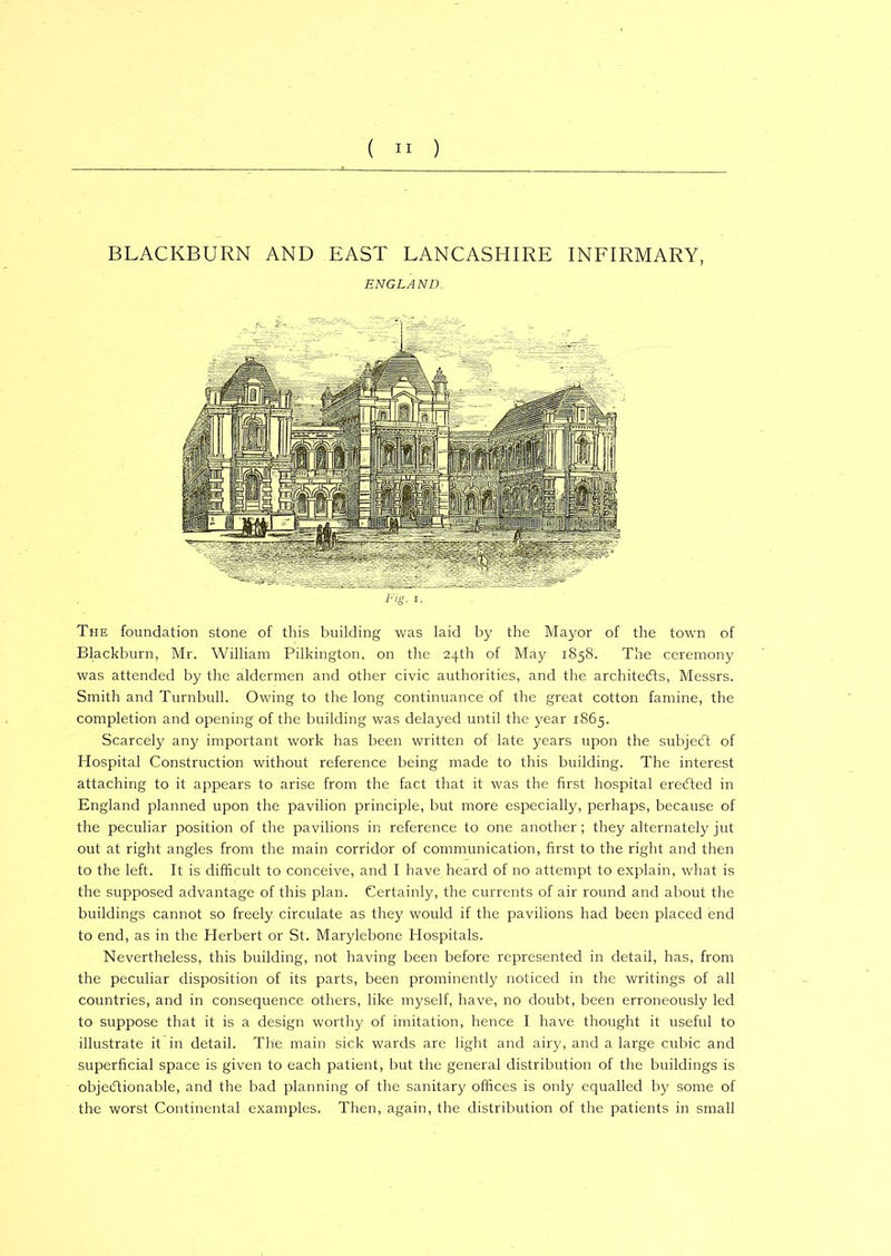 BLACKBURN AND EAST LANCASHIRE INFIRMARY, ENGLAND. The foundation stone of this building was laid by the Mayor of the town of Blackburn, Mr. William Pilkington, on the 24th of May 1858. The ceremony was attended by the aldermen and other civic authorities, and the architects, Messrs. Smith and Turnbull. Owing to the long continuance of the great cotton famine, the completion and opening of the building was delayed until the year 1865. Scarcely any important work has been written of late years upon the subjeCt of Hospital Construction without reference being made to this building. The interest attaching to it appears to arise from the fact that it was the first hospital eredted in England planned upon the pavilion principle, but more especially, perhaps, because of the peculiar position of the pavilions in reference to one another ; they alternately jut out at right angles from the main corridor of communication, first to the right and then to the left. It is difficult to conceive, and I have heard of no attempt to explain, what is the supposed advantage of this plan. Certainly, the currents of air round and about the buildings cannot so freely circulate as they would if the pavilions had been placed end to end, as in the Herbert or St. Marylebone Hospitals. Nevertheless, this building, not having been before represented in detail, has, from the peculiar disposition of its parts, been prominently noticed in the writings of all countries, and in consequence others, like myself, have, no doubt, been erroneously led to suppose that it is a design worthy of imitation, hence I have thought it useful to illustrate it in detail. The main sick wards are light and airy, and a large cubic and superficial space is given to each patient, but the general distribution of the buildings is objectionable, and the bad planning of the sanitary offices is only equalled by some of the worst Continental examples. Then, again, the distribution of the patients in small