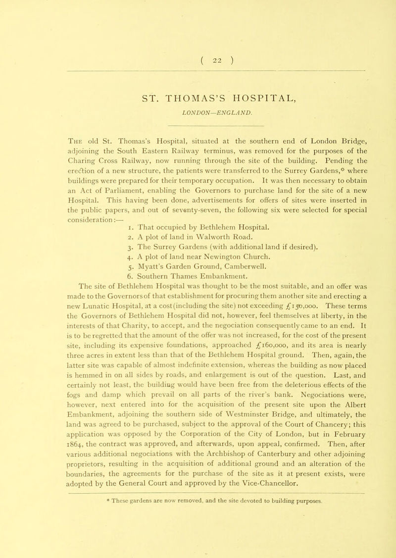 ST. THOMAS’S HOSPITAL, LONDON—ENGL A ND. The old St. Thomas’s Hospital, situated at the southern end of London Bridge, adjoining the South Eastern Railway terminus, was removed for the purposes of the Charing Cross Railway, now running through the site of the building. Pending the erecftion of a new structure, the patients were transferred to the Surrey Gardens,0 where buildings were prepared for their temporary occupation. It was then necessary to obtain an Act of Parliament, enabling the Governors to purchase land for the site of a new Hospital. This having been done, advertisements for offers of sites were inserted in the public papers, and out of seventy-seven, the following six were selected for special consideration:— 1. That occupied by Bethlehem Hospital. 2. A plot of land in Walworth Road. 3. The Surrey Gardens (with additional land if desired). 4. A plot of land near Newington Church. 5. Myatt's Garden Ground, Camberwell. 6. Southern Thames Embankment. The site of Bethlehem Hospital was thought to be the most suitable, and an offer was made to the Governors of that establishment for procuring them another site and erecting a new Lunatic Hospital, at a cost (including the site) not exceeding £150,000. These terms the Governors of Bethlehem Hospital did not, however, feel themselves at liberty, in the interests of that Charity, to accept, and the negociation consequently came to an end. It is to be regretted that the amount of the offer was not increased, for the cost of the present site, including its expensive foundations, approached £160,000, and its area is nearly three acres in extent less than that of the Bethlehem Hospital ground. Then, again, the latter site was capable of almost indefinite extension, whereas the building as now placed is hemmed in on all sides by roads, and enlargement is out of the question. Last, and certainly not least, the building would have been free from the deleterious effects of the fogs and damp which prevail on all parts of the river’s bank. Negociations were, however, next entered into for the acquisition of the present site upon the Albert Embankment, adjoining the southern side of Westminster Bridge, and ultimately, the land was agreed to be purchased, subject to the approval of the Court of Chancery; this application was opposed by the Corporation of the City of London, but in February 1864, the contract was approved, and afterwards, upon appeal, confirmed. Then, after various additional negociations with the Archbishop of Canterbury and other adjoining proprietors, resulting in the acquisition of additional ground and an alteration of the boundaries, the agreements for the purchase of the site as it at present exists, were adopted by the General Court and approved by the Vice-Chancellor. These gardens are now removed, and the site devoted to building purposes.