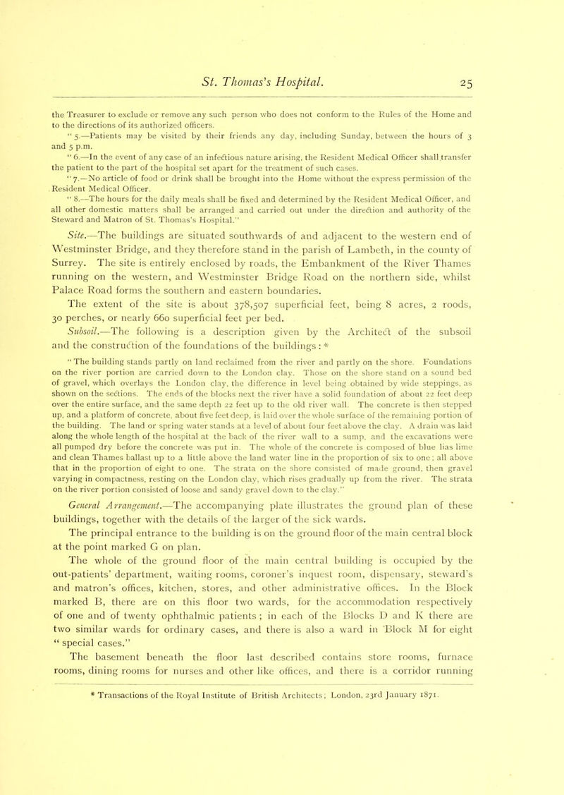 the Treasurer to exclude or remove any such person who does not conform to the Rules of the Home and to the directions of its authorized officers. “ 5.—Patients may be visited by their friends any day, including Sunday, between the hours of 3 and 5 p.m.  6.—In the event of any case of an infectious nature arising, the Resident Medical Officer shall transfer the patient to the part of the hospital set apart for the treatment of such cases. “ 7.—No article of food or drink shall be brought into the Home without the express permission of the Resident Medical Officer. “ 8.—The hours for the daily meals shall be fixed and determined by the Resident Medical Officer, and all other domestic matters shall be arranged and carried out under the direction and authority of the Steward and Matron of St. Thomas’s Hospital. Site.—The buildings are situated southwards of and adjacent to the western end of Westminster Bridge, and they therefore stand in the parish of Lambeth, in the county of Surrey. The site is entirely enclosed by roads, the Embankment of the River Thames running on the western, and Westminster Bridge Road on the northern side, whilst Palace Road forms the southern and eastern boundaries. The extent of the site is about 378,507 superficial feet, being 8 acres, 2 roods, 30 perches, or nearly 660 superficial feet per bed. Subsoil.—The following is a description given by the Architect of the subsoil and the construction of the foundations of the buildings : * “ The building stands partly on land reclaimed from the river and partly on the shore. Foundations on the river portion are carried down to the London clay. Those on the shore stand on a sound bed of gravel, which overlays the London clay, the difference in level being obtained by wide steppings, as shown on the sections. The ends of the blocks next the river have a solid foundation of about 22 feet deep over the entire surface, and the same depth 22 feet up to the old river wall. The concrete is then stepped up, and a platform of concrete, about five feet deep, is laid over the whole surface of the remaining portion of the building. The land or spring water stands at a level of about four feet above the clay. A drain was laid along the whole length of the hospital at the back of the river wall to a sump, and the excavations were all pumped dry before the concrete was put in. The whole of the concrete is composed of blue lias lime and clean Thames ballast up to a little above the land water line in the proportion of six to one; all above that in the proportion of eight to one. The strata on the shore consisted of made ground, then gravel varying in compactness, resting on the London clay, which rises gradually up from the river. The strata on the river portion consisted of loose and sandy gravel down to the clay. General Arrangement.—The accompanying plate illustrates the ground plan of these buildings, together with the details of the larger of the sick wards. The principal entrance to the building is on the ground floor of the main central block at the point marked G on plan. The whole of the ground floor of the main central building is occupied by the out-patients’ department, waiting rooms, coroner’s inquest room, dispensary, steward’s and matron’s offices, kitchen, stores, and other administrative offices. In the Block marked B, there are on this floor two wards, for the accommodation respectively of one and of twenty ophthalmic patients ; in each of the Blocks D and Iv there are two similar wards for ordinary cases, and there is also a ward in 'Block M for eight “ special cases.” The basement beneath the floor last described contains store rooms, furnace rooms, dining rooms for nurses and other like offices, and there is a corridor running Transactions of the Royal Institute of British Architects; London, 23rd January 1871