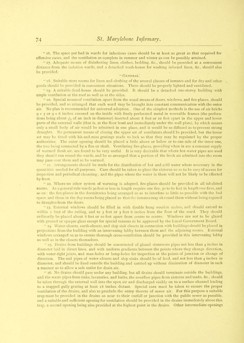 “ 16. The space per bed in wards for infectious cases should be at least as great as that required for offensive cases, and the ventilation as complete in summer and winter as can be possibly attained. “ 17. Adequate means of disinfecting linen, clothes, bedding, &c., should be provided at a convenient distance from the isolation wards, and a detached wash-house for washing infected linen, &c., should also be provided. General.' “ 18. Suitable store rooms for linen and clothing of the several classes of inmates and for dry and other goods should be provided in convenient situations. These should be properly lighted and ventilated. “ 19. A suitable dead-house should be provided. It should be a detached one-storey building with ample ventilation at the roof as well as at the sides. 11 20. Special means of ventilation, apart from the usual means of doors, windows, and fire-places, should be provided, and so arranged that each ward may be brought into constant communication with the outer air. No plan is recommended for universal adoption. One of the simplest methods is the use of air bricks 9 x 3 or 9 x 6 inches covered on the inside with finely perforated metal in moveable frames (the perfora- tions being about of an inch in diameter) inserted about 8 feet or 10 feet apart in the upper and lower parts of the external walls (that is, at the floor level and immediately under the wall plate), by which means only a small body of air would be admitted in one place, and it would be so diffused as to prevent strong draughts. No permanent means of closing the upper set of ventilators should be provided, but the lower set may be fitted with hit-and-miss gratings made to lock so that they may be regulated by the proper authorities. The outer opening should be placed a little above or below or to one side of the inner one, the two being connected by a flue or shaft. Ventilating fire-places, providing when in use a constant supply of warmed fresh air, are found to be very useful. It is very desirable that where hot-water pipes are used they should run round the wards, and be so arranged that a portion of the fresh air admitted into the room may pass over them and so be warmed. 21. Arrangements should be made for the distribution of hot and cold water where necessary in the quantities needed for all purposes. Care should be taken to place the cisterns so as to be easy of access for inspection and periodical cleansing; and the pipes where the water in them will not be likely to be affected by frost. 22. Where no other system of warming is adopted, fire-places should be provided in all inhabited rooms. As a general rule wards 30 feet or less in length require one fire, 30 to 60 feet in length two fires, and so on : the fire-places in the dormitories being arranged so as to interfere as little as possible with the bed space and those in the day rooms being placed so that the inmates may sit round them without being exposed to draughts from the doors. 23. External windows should be filled in with double hung wooden sashes, and should extend to within 1 foot of the ceiling, and to 3 feet or 3 feet 6 inches from the floor of the ward. They should ordinarily be placed about 8 feet or 10 feet apart from centre to centre. Windows are not to be glazed with ground or opaque glass except for special reasons to be approved by the Local Government Board. “ 24. Water-closets, earth-closets, and slop sink closets in connection with buildings should be placed iq projections from the building with an intervening lobby between them and the adjoining rooms. External windows arranged so as to ensure thorough cross-ventilation should be provided in this intervening lobby as well as in the closets themselves. “ 25. Drains from buildings should be constructed of glazed stoneware pipes not less than 4 inches in diameter laid in direct lines, and with uniform gradients between the points where they change direction, with water-tight joints, and man-holes or lamp-holes for inspection at the points of junction or change of direction. The soil pipes of water-closets and slop sinks should be of lead, and not less than 4 inches in diameter, and should be fixed outside the building and carried up without diminution of diameter in such a manner as to allow a safe outlet for drain air. “ 26. No drains should pass under any building, but all drains should terminate outside the buildings, and the waste pipes from sinks, lavatories, and baths, the overflow pipes from cisterns and tanks, &c., should be taken through the external wall into the open air and discharged visibly on to a surface channel leading to a trapped gully grating at least 18 inches distant. Special care must be taken to ensure the proper ventilation of the drains, and also to preclude the entry thereto of sewer air. For this purpose a suitable trap must be provided in the drains as near to their outfall or junction with the public sewer as possible, and a suitable and sufficient opening for ventilation should be provided in the drains immediately above this trap, a second opening being also provided at the highest point in the drains. Other intermediate openings