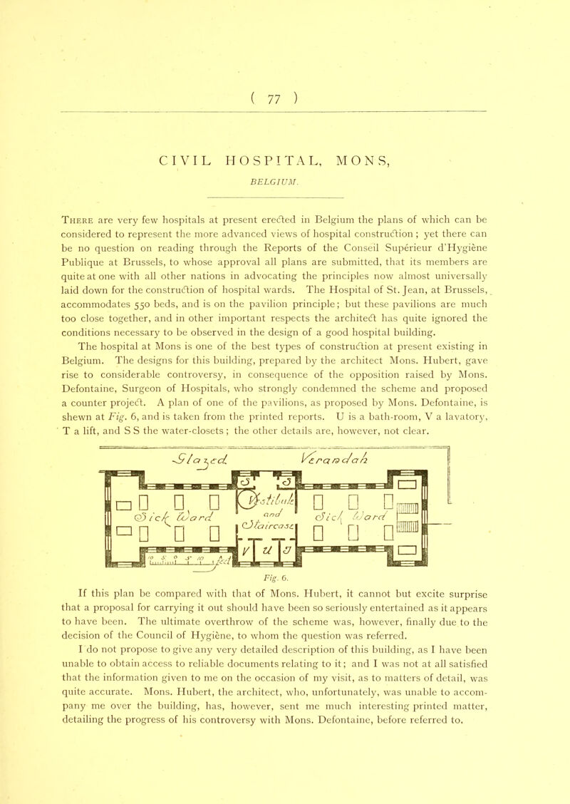 CIVIL HOSPITAL, M O N S, BELGIUM. There are very few hospitals at present eredted in Belgium the plans of which can be considered to represent the more advanced views of hospital construction ; yet there can be no question on reading through the Reports of the Conseil Superieur d’Hygiene Publique at Brussels, to whose approval all plans are submitted, that its members are quite at one with all other nations in advocating the principles now almost universally laid down for the construction of hospital wards. The Hospital of St. Jean, at Brussels, accommodates 550 beds, and is on the pavilion principle; but these pavilions are much too close together, and in other important respects the architect has quite ignored the conditions necessary to be observed in the design of a good hospital building. The hospital at Mons is one of the best types of construction at present existing in Belgium. The designs for this building, prepared by the architect Mons. Hubert, gave rise to considerable controversy, in consequence of the opposition raised by Mons. Defontaine, Surgeon of Hospitals, who strongly condemned the scheme and proposed a counter project. A plan of one of the pavilions, as proposed by Mons. Defontaine, is shewn at Fig. 6, and is taken from the printed reports. U is a bath-room, V a lavatory, T a lift, and S S the water-closets; the other details are, however, not clear. If this plan be compared with that of Mons. Hubert, it cannot but excite surprise that a proposal for carrying it out should have been so seriously entertained as it appears to have been. The ultimate overthrow of the scheme was, however, finally due to the decision of the Council of Hygiene, to whom the question was referred. I do not propose to give any very detailed description of this building, as I have been unable to obtain access to reliable documents relating to it; and I was not at all satisfied that the information given to me on the occasion of my visit, as to matters of detail, was quite accurate. Mons. Hubert, the architect, who, unfortunately, was unable to accom- pany me over the building, has, however, sent me much interesting printed matter, detailing the progress of his controversy with Mons. Defontaine, before referred to.