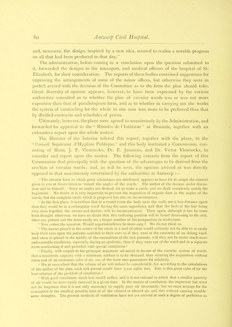 and, moreover, the design, inspired by a new idea, seemed to realise a notable progress on all that had been produced to that day.” The administration, before coming to a conclusion upon the question submitted to it, forwarded the designs to the managers, and medicil officers of the hospital of St. Elizabeth, for their consideration. The reports of these bodies contained suggestions for improving the arrangements of some of the minor offices, but otherwise they were in perfect accord with the decision of the Committee as to the form the plan should take. Great diversity of opinion appears, however, to have been expressed by the various authorities consulted as to whether the plan of circular wards was or was not more expensive than that of parallelogram form, and as to whether in carrying out the works the system of contracting for the whole in one sum was more to be preferred than that by divided contracts and schedules of prices. Ultimately, however, the plans were agreed to unanimously by the Administration, and forwarded for approval to the “ Ministre de l’lnterieur ” at Brussels, together with an exhaustive report upon the whole matter. The Minister of the Interior refered this report, together with the plans, to the “ Conseil Superieur d’Hygeine Publique,” and this body instituted a Commission, con- sisting of Mons. J. F. Vleminckx, Dr. E. Janssens, and Dr. Victor Vleminckx, to consider and report upon the matter. The following extracts from the report of this Commission deal principally with the question of the advantages to be derived from the ereeftion of circular wards; and, as will be seen, the opinion arrived at was directly opposed to that unanimously entertained by the authorities at Antwerp :— “The circular form to which great advantages are attributed, appears to have for its origin the counsel given to you at divers times to * round the angles of the wards.' The author of the designs under discus- sion said to himself ' Since no angles are desired, let us make a circle, and we shall completely satisfy the hygienists.' No doubt, it is very important to prevent the stagnation of organic dust in the angles of the wards, but the complete circle which is proposed has also its inconveniences. “ In the first place, it is evident that in a round room the beds next the walls are a less distance apart than they would be in a redangular ward having the same superficies, and that the beds at the feet being very close together, the nurses and doctors will be inconvenienced. Then again, although it has by some been thought otherwise, we have no doubt that this radiating position will be found distressing to the sick, since any patient can the more easily see a larger number of his companions in misfortune. ■* Now comes the question, Would superintendence be more easy ? We do not think so.  The nurses placed in the centre of the circle in a sort of cabin would certainly not be able to so easily keep their eyes upon the patients confided to their care as if they were at the extremity of an oblong ward. And when so placed in the middle of the emanations of the sick patients, will they not be under much more unfavourable conditions, especially during an epidemic, than if they were out of the ward and in a separate room overlooking it and provided with special ventilation ? “ Finally, with resped to the principal argument advanced in favour of the circular system of wards, that a maximum capacity with a minimum surface is to be obtained, thus securing the acquisition without extra cost of an enormous cube of air, one of the most sure guarantees for salubrity.  We at once admit that the volume of air will indeed be considerable, for, according to the calculations of the author of the plan, each sick person would have 2,120 cubic feet. But, is this great cube of air the best solution of the problem of ventilation ? “ With good ventilation much less w'ould suffice, and is it not rational to admit that a smaller quantity of air would be more easily renewed in a given time. In the matter of ventilation, the important fad must not be forgotten that it is not only necessary to supply pure air incessantly, but we must arrange for the evacuation in the smallest possible time of all the vitiated or altered air, and this without causing trouble- some draughts. The present methods of ventilation have not yet arrived at such a degree of perfedion as