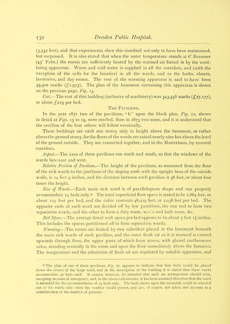 (3,532 feet), and that experiments shew this standard not only to have been maintained, but surpassed. It is also stated that when the outer temperature stands at 6° Reaumer (450 Fahr.) the rooms are sufficiently heated by the warmed air forced in by the venti- lating apparatus. Warm and cold water is supplied in all the corridors, and (with the exception of the cells for the lunatics) in all the wards, and to the baths, closets, lavatories, and day rooms. The cost of the warming apparatus is said to have been 39,500 marks (£1,975). The plan of the basement containing this apparatus is shewn on the previous page, Fig. 13. Cost.—The cost of this building (inclusive of machinery) was 543,548 marks (£27,177), or about £219 per bed. The Pavilions. In the year 1871 two of the pavilions, “b” upon the block plan, Fig. 12, shewn in detail at Figs. 15 to 19, were ereefted, then in 1873 two more, and it is understood that the erection of the four others will follow eventually. These buildings are each one storey only in height above the basement, or rather above the ground storey, for the floors of the wards are raised nearly nine feet above the level of the ground outside. They are connected together, and to the Mutterhaus, by covered corridors. Aspect.—The axes of these pavilions run north and south, so that the windows of the wards face east and west. Relative Position of Pavilions.—The height of the pavilions, as measured from the floor of the sick wards to the junctions of the sloping roofs with the upright lines of the outside walls, is 14 feet 9 inches, and the distance between each pavilion is 56 feet, or about four times the height. Size of Wards.—Each main sick ward is of parallelogram shape and can properly accommodate 24 beds only.* The total superficial floor space is stated to be 2,864 feet, or about 119 feet per bed, and the cubic contents 48,929 feet, or 2,038 feet per bed. The opposite ends of each ward are divided off by low partitions, the one end to form two separation wards, and the other to form a duty room, w.c.’s and bath room, &c. Bed Space.—The average lineal wall space per bed appears to be about 7 feet if inches. This includes the spaces partitioned off to form separation wards. Warming.—The rooms are heated by two calorifers placed in the basement beneath the main sick wards of each pavilion, and the outer fresh air as it is warmed is carried upwards through flues, the upper parts of which form stoves, with glazed earthenware sides, standing centrally in the room and upon the floor immediately above the furnaces. The temperature and the admission of fresh air are regulated by suitable apparatus, and * The plan of one of these pavilions, Fig. 16, appears to indicate that four beds would be placed down the centre of the large ward, and in the description of the building it is stated that these wards accommodate 30 beds each. It cannot, however, be intended that such an arrangement should exist, excepting in cases of emergency, and, in the above calculations, it has been assumed therefore that the ward is intended for the accommodation of 24 beds only. The beds shewn upon the verandah would be wheeled out of the wards only when the weather would permit, and are, of course, not taken into account in a consideration of the number of patients,