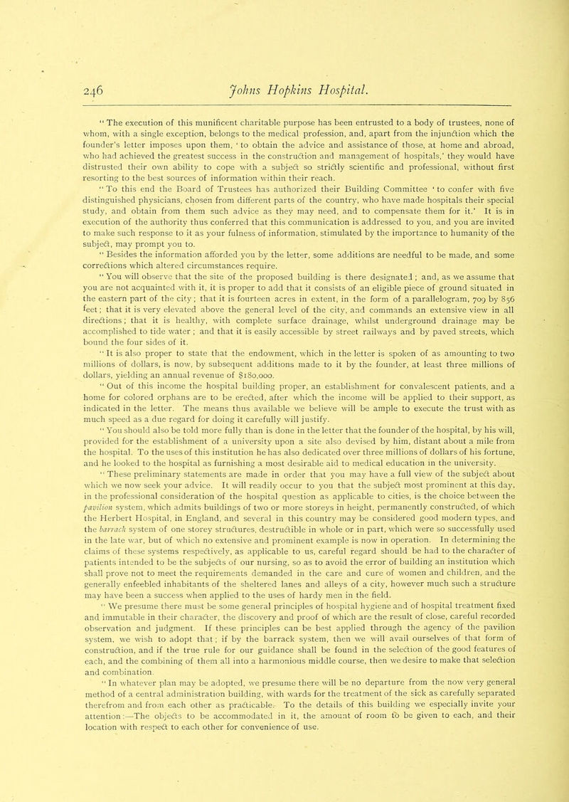 “ The execution of this munificent charitable purpose has been entrusted to a body of trustees, none of whom, with a single exception, belongs to the medical profession, and, apart from the injunction which the founder’s letter imposes upon them, ‘ to obtain the advice and assistance of those, at home and abroad, who had achieved the greatest success in the construction and management of hospitals,’ they would have distrusted their own ability to cope with a subject so strictly scientific and professional, without first resorting to the best sources of information within their reach. To this end the Board of Trustees has authorized their Building Committee ‘to confer with five distinguished physicians, chosen from different parts of the country, who have made hospitals their special study, and obtain from them such advice as they may need, and to compensate them for it.’ It is in execution of the authority thus conferred that this communication is addressed to you, and you are invited to make such response to it as your fulness of information, stimulated by the importance to humanity of the subject, may prompt you to. “ Besides the information afforded you by the letter, some additions are needful to be made, and some corrections which altered circumstances require. You will observe that the site of the proposed building is there designated ; and, as we assume that you are not acquainted with it, it is proper to add that it consists of an eligible piece of ground situated in the eastern part of the city; that it is fourteen acres in extent, in the form of a parallelogram, 709 by 856 feet; that it is very elevated above the general level of the city, and commands an extensive view in all directions; that it is healthy, with complete surface drainage, whilst underground drainage may be accomplished to tide water ; and that it is easily accessible by street railways and by paved streets, which bound the four sides of it. “It is also proper to state that the endowment, which in the letter is spoken of as amounting to two millions of dollars, is now, by subsequent additions made to it by the founder, at least three millions of dollars, yielding an annual revenue of §180,000. “ Out of this income the hospital building proper, an establishment for convalescent patients, and a home for colored orphans are to be ereCted, after which the income will be applied to their support, as indicated in the letter. The means thus available we believe will be ample to execute the trust with as much speed as a due regard for doing it carefully will justify. “ You should also be told more fully than is done in the letter that the founder of the hospital, by his will, provided for the establishment of a university upon a site also devised by him, distant about a mile from the hospital. To the uses of this institution he has also dedicated over three millions of dollars of his fortune, and he looked to the hospital as furnishing a most desirable aid to medical education in the university. “ These preliminary statements are made in order that you may have a full view of the subject about which we now seek your advice. It will readily occur to you that the subject most prominent at this day, in the professional consideration of the hospital question as applicable to cities, is the choice between the pavilion system, which admits buildings of two or more storeys in height, permanently constructed, of which the Herbert Hospital, in England, and several in this country may be considered good modern types, and the barrack system of one storey structures, destructible in whole or in part, which were so successfully used in the late war, but of which no extensive and prominent example is now in operation. In determining the claims of these systems respectively, as applicable to us, careful regard should be had to the character of patients intended to be the subjects of our nursing, so as to avoid the error of building an institution which shall prove not to meet the requirements demanded in the care and cure of women and children, and the generally enfeebled inhabitants of the sheltered lanes and alleys of a city, however much such a structure may have been a success when applied to the uses of hardy men in the field.  We presume there must be some general principles of hospital hygiene and of hospital treatment fixed and immutable in their character, the discovery and proof of which are the result of close, careful recorded observation and judgment. If these principles can be best applied through the agency of the pavilion system, we wish to adopt that; if by the barrack system, then we will avail ourselves of that form of construction, and if the true rule for our guidance shall be found in the selection of the good features of each, and the combining of them all into a harmonious middle course, then we desire to make that selection and combination.  In whatever plan may be adopted, we presume there will be no departure from the now very general method of a central administration building, with wards for the treatment of the sick as carefully separated therefrom and from each other as practicable. To the details of this building we especially invite your attention:—The objects to be accommodated in it, the amount of room to be given to each, and their location with respeCt to each other for convenience of use.