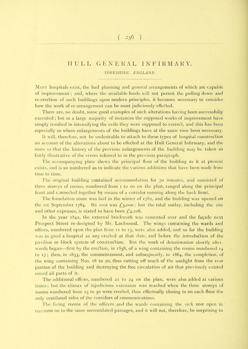 HULL GENERAL INFIRMARY. YORKSHIRE, ENGLAND. Many hospitals exist, the bad planning and general arrangements of which are capable of improvement ; and, where the available funds will not permit the pulling down and re-ereCtion of such buildings upon modern principles, it becomes necessary to consider how the work of re-arrangement can be most judiciously effected. There are, no doubt, some good examples of such alterations having been successfully executed ; but in a large majority of instances the supposed works of improvement have simply resulted in intensifying the evils they were supposed to correct, and this has been especially so where enlargements of the buildings have at the same time been necessary. It will, therefore, not be undesirable to attach to these types of hospital construction an account of the alterations about to be effected at the Hull General Infirmary, and the more so that the history of the previous enlargements of the building may be taken as fairly illustrative of the errors referred to in the previous paragraph. The accompanying plate shews the principal lloor of the building as it at present exists, and is so numbered as to indicate the various additions that have been made from time to time. The original building contained accommodation for 70 inmates, and consisted of three storeys of rooms, numbered from 1 to 10 on the plan, ranged along the principal front and connected together by means of a corridor running along the back front. The foundation stone was laid in the winter of 1782, and the building was opened on the 1st September 1784. Its cost was ^”3,000 ; but the total outla}', including the site and other expenses, is stated to have been £\,2i6. In the year 1842, the external brickwork was cemented over and the fa$ade next Prospect Street re-designed by Mr. Lockwood. The wings containing the wards and offices, numbered upon the plan from 11 to 13, were also added, and so far the building was as good a hospital as any erected at that date, and before the introduction of the pavilion or block system of construction. But the work of deterioration shortly after- wards began—first by the ereCtion, in 1858, of a wing containing the rooms numbered 14 to 17; then, in 1853, the commencement, and subsequently, in 1864, the completion, of the wing containing Nos. 18 to 20, thus cutting off much of the sunlight from the rear portion of the building and destroying the free circulation of air that previously existed round all parts of it. The additional offices, numbered 21 to 24 on the plan, were also added at various times; but the climax of injudicious extension was reached when the three storeys of rooms numbered from 25 to 30 were ereCted, thus effectually closing in on each floor the only ventilated sides of the corridors of communications. The living rooms of the officers and the wards containing the sick now open in common on to the same unventilated passages, and it will not, therefore, be surprising to