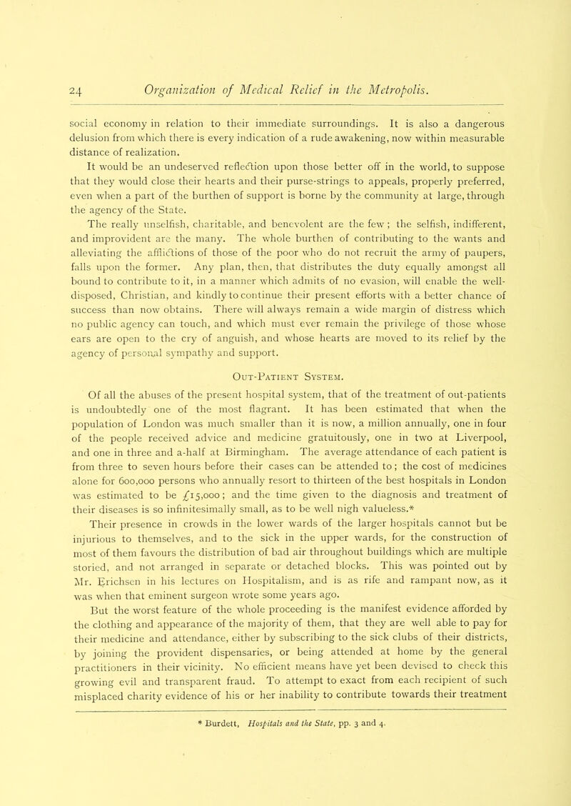 social economy in relation to their immediate surroundings. It is also a dangerous delusion from which there is every indication of a rude awakening, now within measurable distance of realization. It would be an undeserved reflection upon those better off in the world, to suppose that they would close their hearts and their purse-strings to appeals, properly preferred, even when a part of the burthen of support is borne by the community at large, through the agency of the State. The really unselfish, charitable, and benevolent are the few ; the selfish, indifferent, and improvident are the many. The whole burthen of contributing to the wants and alleviating the afflictions of those of the poor who do not recruit the army of paupers, falls upon the former. Any plan, then, that distributes the duty equally amongst all bound to contribute to it, in a manner which admits of no evasion, will enable the well- disposed, Christian, and kindly to continue their present efforts with a better chance of success than now obtains. There will always remain a wide margin of distress which no public agency can touch, and which must ever remain the privilege of those whose ears are open to the cry of anguish, and whose hearts are moved to its relief by the agency of personal sympathy and support. Out-Patient System. Of all the abuses of the present hospital system, that of the treatment of out-patients is undoubtedly one of the most flagrant. It has been estimated that when the population of London was much smaller than it is now, a million annually, one in four of the people received advice and medicine gratuitously, one in two at Liverpool, and one in three and a-half at Birmingham. The average attendance of each patient is from three to seven hours before their cases can be attended to; the cost of medicines alone for 600,000 persons who annually resort to thirteen of the best hospitals in London was estimated to be ^15,000; and the time given to the diagnosis and treatment of their diseases is so infinitesimally small, as to be well nigh valueless.* Their presence in crowds in the lower wards of the larger hospitals cannot but be injurious to themselves, and to the sick in the upper wards, for the construction of most of them favours the distribution of bad air throughout buildings which are multiple storied, and not arranged in separate or detached blocks. This was pointed out by Mr. Erichsen in his lectures on Hospitalism, and is as rife and rampant now, as it was when that eminent surgeon wrote some years ago. But the worst feature of the whole proceeding is the manifest evidence afforded by the clothing and appearance of the majority of them, that they are well able to pay for their medicine and attendance, either by subscribing to the sick clubs of their districts, by joining the provident dispensaries, or being attended at home by the general practitioners in their vicinity. No efficient means have yet been devised to check this growing evil and transparent fraud. To attempt to exact from each recipient of such misplaced charity evidence of his or her inability to contribute towards their treatment