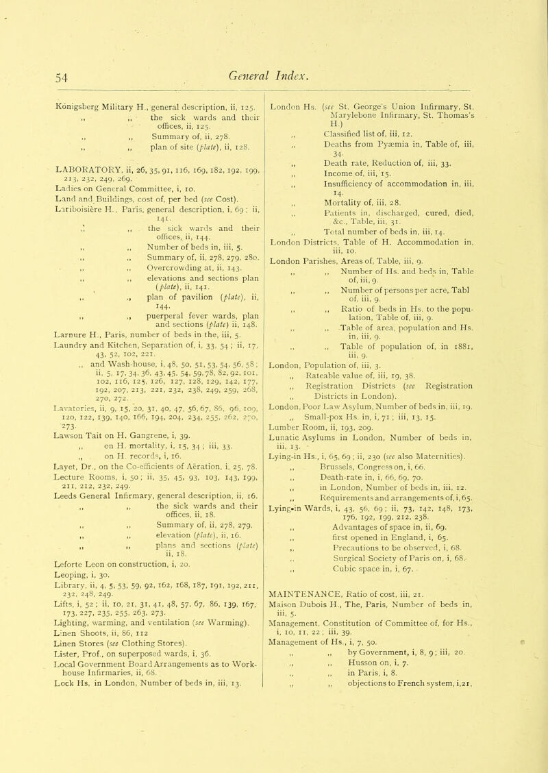 Konigsberg Military H., general description, ii, 125. ,, ,, the sick wards and their offices, ii, 125. ,, ,, Summary of, ii, 278. ,, ,, plan of site (plate), ii, 128. LABORATORY, ii, 26, 35, 91, 116, 169, 182, 192, 199, 213, 232, 249, 269. Ladies on General Committee, i, 10. Land and Buildings, cost of, per bed (see Cost). Lariboisiere H., Paris, general description, i, 69; ii, 141. ,] ,, the sick wards and their offices, ii, 144. ,, ,, Number of beds in, iii, 5. ,, ,, Summary of, ii, 278, 279, 280. ,, Overcrowding at, ii, 143. ,, ,, elevations and sections plan (plate), ii, 141. ,, ,, plan of pavilion (plate), ii, 144. ,, ,, puerperal fever wards, plan and sections (plate) ii, 148. Larnure H., Paris, number of beds in the, iii, 5. Laundry and Kitchen, Separation of, i, 33, 54 ; ii, 17, 43, 52, 102, 221. ,, and Wash-house, i, 48, 50, 51,53, 54, 56, 58 ; ii. 5. 17. 34. 36, 43.45. 54. 59.78, 82,92, 101, 102, 116, 125, 126, 127, 128, 129, 142, 177, 192, 207, 213, 221, 232, 238, 249, 259, 268, 270, 272. Lavatories, ii, 9, 15, 20, 31, 40, 47, 56,67, 86, 96, 109, 120, 122, 139, 140, 166, 194, 204, 234, 255, 262, 270, 273. Lawson Tait on H. Gangrene, i, 39. ,, on H. mortality, i, 15, 34 ; iii, 33. ,, on H. records, i, 16. Layet, Dr., on the Co-efficients of Aeration, i, 25, 78. Lecture Rooms, i, 50 ; ii, 35, 45, 93, 103, 143, 199, 211, 212, 232, 249. Leeds General Infirmary, general description, ii, 16. ,, ,, the sick wards and their offices, ii, 18. ,, ,, Summary of, ii, 278, 279. ,, ,, elevation (plate), ii, 16. ,, ,, plans and sections (plate) ii, 18. Leforte Leon on construction, i, 20. Leoping, i, 30. Library, ii, 4, 5, 53, 59, 92, 162, 168, 187, 191, 192, 2x1, 232, 248, 249. Lifts, i, 52 ; ii, 10, 21, 31, 41, 48, 57, 67, 86, 139, 167, 173, 227, 235, 255, 263, 273. Lighting, warming, and ventilation (see Warming). L:nen Shoots, ii, 86, 112 Linen Stores (see Clothing Stores). Lister, Prof., on superposed wards, i, 36. Local Government Board Arrangements as to Work- house Infirmaries, ii, 68. Lock Hs, in London, Number of beds in, iii, 13. London Hs. (see St. George's Union Infirmary, St. Marylebone Infirmary, St. Thomas's H) ,, Classified list of, iii, 12. ,, Deaths from Pyaemia in, Table of, iii, 34- ,, Death rate, Reduction of, iii, 33. ,, Income of, iii, 15. ,, Insufficiency of accommodation in, iii, 14- ,, Mortality of, iii, 28. ,, Patients in, discharged, cured, died, &c., Table, iii, 31. ,, Total number of beds in, iii, 14. London Districts, Table of H. Accommodation in, iii, 10. London Parishes, Areas of, Table, iii, 9. ,, ,, Number of Hs. and beds in, Table of, iii, 9. ,, ,, Number of persons per acre, Tabl of, iii, 9. ,, ,, Ratio of beds in Hs. to the popu- lation, Table of, iii, 9. ,, ,, Table of area, population and Hs. in, iii, 9. ,, ,, Table of population of, in 1881, iii, 9. London, Population of, iii, 3. ,, Rateable value of, iii, 19, 38. ,, Registration Districts (see Registration ,, Districts in London). London, Poor Law Asylum, Number of beds in, iii, 19. ,, Small-pox Hs. in, i, 71 ; iii, 13, 15. Lumber Room, ii, 193, 209. Lunatic Asylums in London, Number of beds in, iii, 13. Lying-in Hs., i, 65, 69 ; ii, 230 (see also Maternities). ,, Brussels, Congress on, i, 66. ,, Death-rate in, i, 66, 69, 70. ,, in London, Number of beds in, iii, 12. ,, Requirements and arrangements of, i, 65. Lying-in Wards, i, 43, 56, 69 ; ii, 73, 142, 148, 173, 176, 192, 199, 212, 238. ,, Advantages of space in, ii, 69. ,, first opened in England, i, 65. ,, Precautions to be observed, i, 68. ,, Surgical Society of Paris on, i, 68,- ,, Cubic space in, i, 67. MAINTENANCE, Ratio of cost, iii, 21. Maison Dubois H., The, Paris, Number of beds in, iii. 5- Management, Constitution of Committee of, for Hs., i, 10, 11, 22 ; iii, 39. Management of Hs., i, 7, 50. by Government, i, 8, 9; iii, 20. Husson on, i, 7. in Paris, i, 8. objections to French system, i,2i,