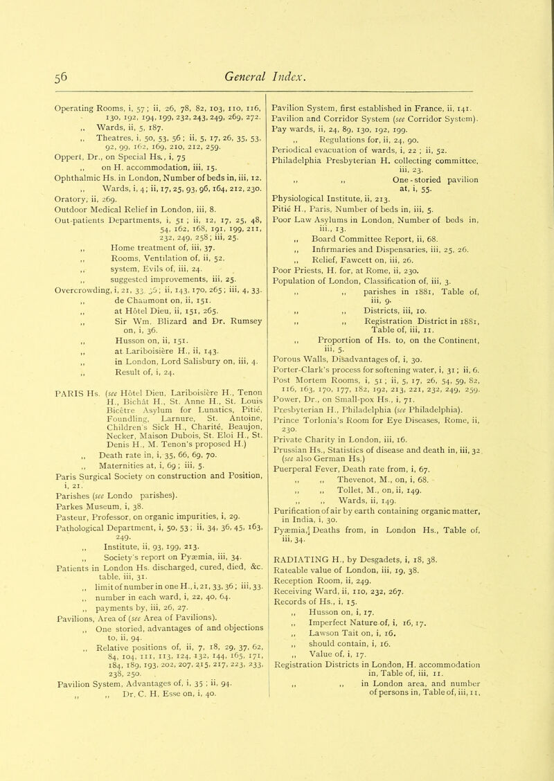 Operating Rooms, i, 57; ii, 26, 78, 82, 103, no, 116, 130, 192, 194,199, 232, 243, 249, 269, 272. ,, Wards, ii, 5, 187. ,, Theatres, i, 50, 53, 56 ; ii, 5, 17, 26, 35, 53, 92, 99, 162, 169, 210, 212, 259. Oppert, Dr., on Special Hs., i, 75 ,, on H. accommodation, iii, 15. Ophthalmic Hs. in London, Number of beds in, iii, 12. ,, Wards, i, 4; ii, 17, 25, 93, 96, 164, 212, 230. Oratory, ii, 269. Outdoor Medical Relief in London, iii, 8. Out-patients Departments, i, 51 ; ii, 12, 17, 25, 48, 54, 162, 168, 191, 199,211, 232, 249, 258; iii, 25. ,, Home treatment of, iii, 37. ,, Rooms, Ventilation of, ii, 52. ,, system, Evils of, iii, 24. ,, suggested improvements, iii, 25. Overcrowding, i, 21, 33, 30 ; ii, 143,170, 265 ; iii, 4, 33. ,, de Chaumont on, ii, 151. ,, at Hotel Dieu, ii, 151, 265. ,, Sir Wm. Blizard and Dr. Rumsey on, i, 36. ,, Husson on, ii, 151. ,, at Lariboisiere H., ii, 143. ,, in London, Lord Salisbury on, iii, 4. ,, Result of, i, 24. PARIS Hs. (see Hotel Dieu. Lariboisiere H., Tenon H., Bichat H., St. Anne H., St. Louis Bicetre Asylum for Lunatics, Pi tie, Foundling, Larnure, St. Antoine, Childrens Sick H., Charite, Beaujon, Necker, Maison Dubois, St. Eloi H., St. Denis H., M. Tenon's proposed H.) ,, Death rate in, i, 35, 66, 69, 70. ,, Maternities at, i, 69; iii, 5. Paris Surgical Society on construction and Position, i, 21. Parishes (see Londo parishes). Parkes Museum, i, 38. Pasteur, Professor, on organic impurities, i, 29. Pathological Department, i, 50, 53 ; ii, 34, 36, 45, 163, 249. ,, Institute, ii, 93, 199, 213. ,, Society's report on Pyaemia, iii, 34. Patients in London Hs. discharged, cured, died, &c. table, iii, 31. ,, limit of number in one H., i, 21, 33, 36 ; iii, 33. ,, number in each ward, i, 22, 40, 64. ,, payments by, iii, 26, 27. Pavilions, Area of (see Area of Pavilions). ,, One storied, advantages of and objections to, ii, 94. ,, Relative positions of, ii, 7, 18, 29, 37, 62, 84, 104, iii, 113. 124, 132, 144, 165, 171, 184, 189, 193, 202, 207, 215, 217, 223, 233, 238, 250. Pavilion System, Advantages of, i, 35 ; ii, 94. ,, ,, Dr. C. H, Esse on, i, 40. Pavilion System, first established in France, ii, 141. Pavilion and Corridor System (see Corridor System). Pay wards, ii, 24, 89, 130, 192, igg. ,, Regulations for, ii, 24, 90. Periodical evacuation of wards, i, 22 ; ii, 52. Philadelphia Presbyterian H. collecting committee, iii, 23. ,, ,, One-storied pavilion at, i, 55. Physiological Institute, ii, 213. Pitie H., Paris, Number of beds in, iii, 5. Poor Law Asylums in London, Number of beds in, iii., 13. ,, Board Committee Report, ii, 68. ,, Infirmaries and Dispensaries, iii, 25, 26. ,, Relief, Fawcett on, iii, 26. Poor Priests, H. for, at Rome, ii, 230. Population of London, Classification of, iii, 3. ,, ,, parishes in 1881, Table of, iii, 9. ,, ,, Districts, iii, 10. ,, ,, Registration District in 1881, Table of, iii, 11. ,, Proportion of Hs. to, on the Continent, iii, 5. Porous Walls, Disadvantages of, i, 30. Porter-Clark’s process for softening water, i, 31; ii, 6. Post Mortem Rooms, i, 51 ; ii, 5, 17, 26, 54, 59, 82, 116, 163, 170, 177, 182, 192, 213, 221, 232, 249, 259. Power, Dr., on Small-pox Hs., i, 71. Presbyterian II., Philadelphia (see Philadelphia). Prince Torlonia’s Room for Eye Diseases, Rome, ii, 230. Private Charity in London, iii, 16. Prussian Hs., Statistics of disease and death in, iii, 32 (see also German Hs.) Puerperal Fever, Death rate from, i, 67. ,, ,, Thevenot, M., on, i, 68. ,, ,, Toilet, M., on, ii, 149. ,, ,, Wards, ii, 149. Purification of air by earth containing organic matter, in India, i, 30. Pyasmia.j Deaths from, in London Hs., Table of, iii, 34- RADIATING H., by Desgadets, i, 18, 38. Rateable value of London, iii, 19, 38. Reception Room, ii, 249. Receiving Ward, ii, no, 232, 267. Records of Hs., i, 15. ,, Husson on, i, 17. ,, Imperfect Nature of, i, 16,17. ,, Lawson Tait on, i, 16. ,, should contain, i, 16. ,, Value of, i, 17. Registration Districts in London, H. accommodation in, Table of, iii, 11. ,, ,, in London area, and number of persons in, Table of, iii, 11,