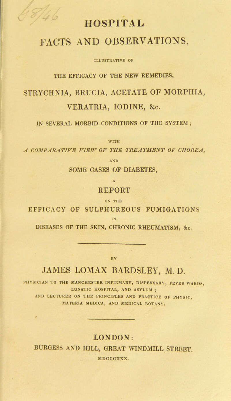 HOSPITAL FACTS AND OBSERVATIONS, ILLUSTRATIVE OF THE EFFICACY OF THE NEW REMEDIES, STRYCHNIA, BRUCIA, ACETATE OF MORPHIA, VERATRIA, IODINE, &c. IN SEVERAL MORBID CONDITIONS OF THE SYSTEM ; WITH A COMPARATIVE V1E1V OF THE TREATMENT OF CHOREA, AND SOME CASES OF DIABETES, A REPORT ON THE EFFICACY OF SULPHUREOUS FUMIGATIONS IN DISEASES OF THE SKIN, CHRONIC RHEUMATISM, &c. BY JAMES LOMAX BARDSLEY, M. D. PHYSICIAN TO THE MANCHESTER INFIRMARY, DISPENSARY, FEVER WARDS, LUNATIC HOSPITAL, AND ASYLUM ; AND LECTURER ON THE PRINCIPLES AND PRACTICE OF PHYSIC, MATERIA MEDICA, AND MEDICAL BOTANY. LONDON: BURGESS AND HILL, GREAT WINDMILL STREET. MDCCCXXX.