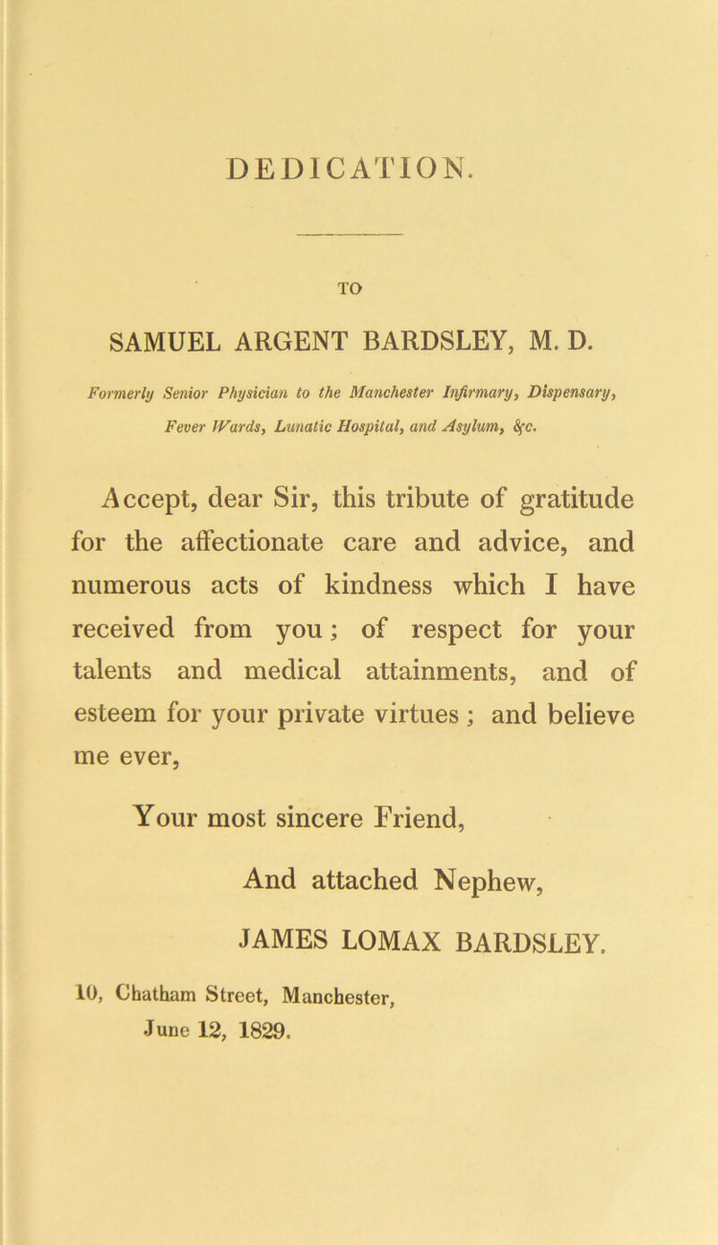 DEDICATION. TO SAMUEL ARGENT BARDSLEY, M. D. Formerly Senior Physician to the Manchester Infirmary, Dispensary, Fever Wards, Lunatic Hospital, and Asylum, 8fc. Accept, dear Sir, this tribute of gratitude for the affectionate care and advice, and numerous acts of kindness which I have received from you; of respect for your talents and medical attainments, and of esteem for your private virtues ; and believe me ever, Your most sincere Friend, And attached Nephew, JAMES LOMAX BARDSLEY. 10, Chatham Street, Manchester, June 12, 1829,