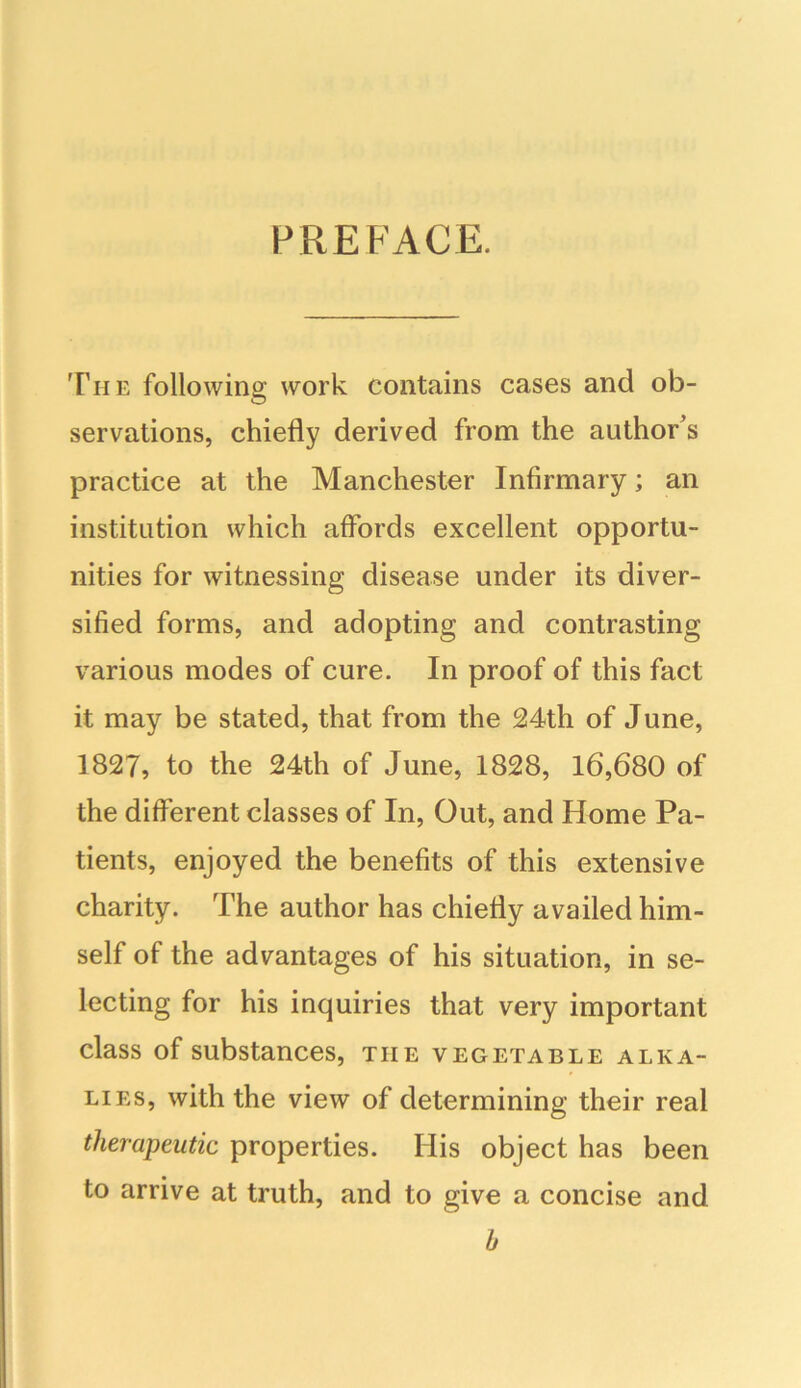 PREFACE. The following work contains cases and ob- servations, chiefly derived from the author’s practice at the Manchester Infirmary; an institution which affords excellent opportu- nities for witnessing disease under its diver- sified forms, and adopting and contrasting various modes of cure. In proof of this fact it may be stated, that from the 24th of June, 1827, to the 24th of June, 1828, 16,680 of the different classes of In, Out, and Home Pa- tients, enjoyed the benefits of this extensive charity. The author has chiefly availed him- self of the advantages of his situation, in se- lecting for his inquiries that very important class of substances, the vegetable alka- lies, with the view of determining their real therapeutic properties. His object has been to arrive at truth, and to give a concise and b