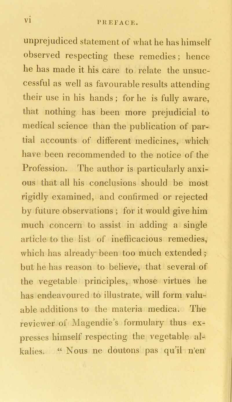 unprejudiced statement of what he has himself observed respecting these remedies; hence he has made it his care to relate the unsuc- cessful as well as favourable results attending their use in his hands; for he is fully aware, that nothing has been more prejudicial to medical science than the publication of par- tial accounts of different medicines, which have been recommended to the notice of the Profession. 'The author is particularly anxi- ous that all his conclusions should be most rigidly examined, and confirmed or rejected by future observations ; for it would give him much concern to assist in adding a single article to the list of inefficacious remedies, which has already been too much extended ; but he has reason to believe, that several of the vegetable principles, whose virtues he has endeavoured to illustrate, will form valu- able additions to the materia medica. The reviewer of Magendie's formulary thus ex- presses himself respecting the vegetable al- kalies. “ Nous ne doutons pas qu'il n’en