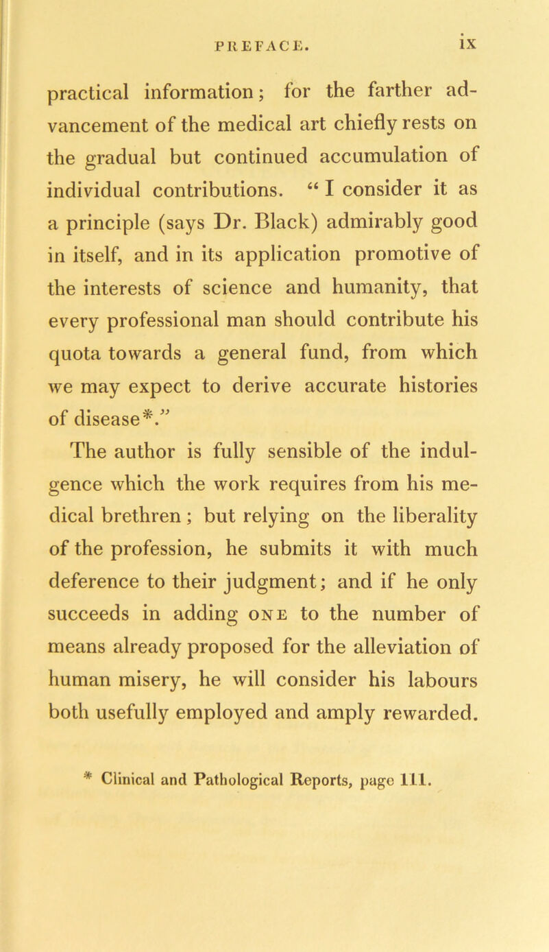 practical information; for the farther ad- vancement of the medical art chiefly rests on the gradual but continued accumulation of individual contributions. “ I consider it as a principle (says Dr. Black) admirably good in itself, and in its application promotive of the interests of science and humanity, that every professional man should contribute his quota towards a general fund, from which we may expect to derive accurate histories of disease*/' The author is fully sensible of the indul- gence which the work requires from his me- dical brethren; but relying on the liberality of the profession, he submits it with much deference to their judgment; and if he only succeeds in adding one to the number of means already proposed for the alleviation of human misery, he will consider his labours both usefully employed and amply rewarded. * Clinical and Pathological Reports, page 111.