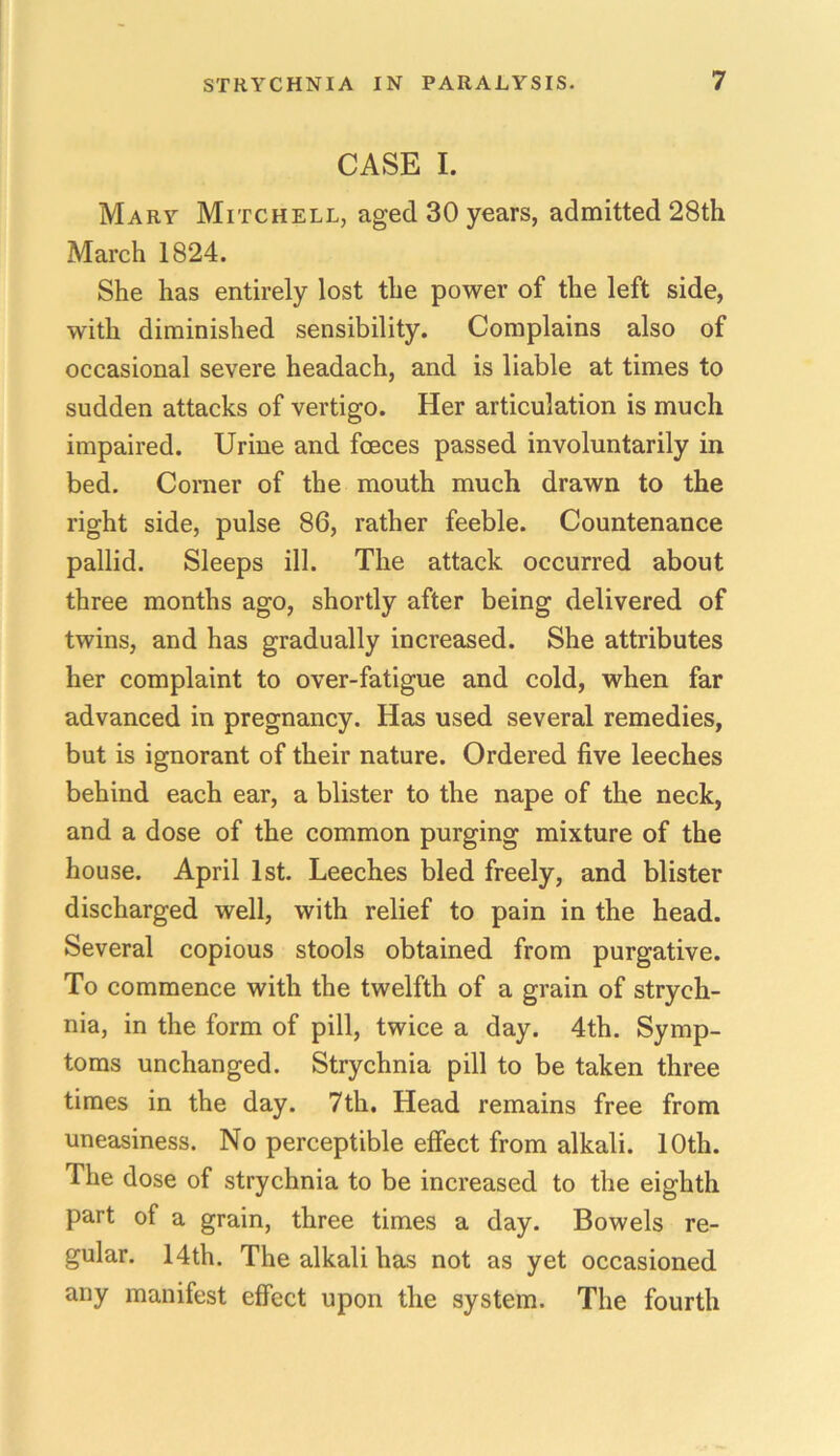 CASE I. Mary Mitchell, aged 30 years, admitted 28th March 1824. She has entirely lost the power of the left side, with diminished sensibility. Complains also of occasional severe headach, and is liable at times to sudden attacks of vertigo. Her articulation is much impaired. Urine and fceces passed involuntarily in bed. Corner of the mouth much drawn to the right side, pulse 86, rather feeble. Countenance pallid. Sleeps ill. The attack occurred about three months ago, shortly after being delivered of twins, and has gradually increased. She attributes her complaint to over-fatigue and cold, when far advanced in pregnancy. Has used several remedies, but is ignorant of their nature. Ordered five leeches behind each ear, a blister to the nape of the neck, and a dose of the common purging mixture of the house. April 1st. Leeches bled freely, and blister discharged well, with relief to pain in the head. Several copious stools obtained from purgative. To commence with the twelfth of a grain of strych- nia, in the form of pill, twice a day. 4th. Symp- toms unchanged. Strychnia pill to be taken three times in the day. 7th. Head remains free from uneasiness. No perceptible effect from alkali. 10th. The dose of strychnia to be increased to the eighth part of a grain, three times a day. Bowels re- gular. 14th. The alkali has not as yet occasioned any manifest effect upon the system. The fourth