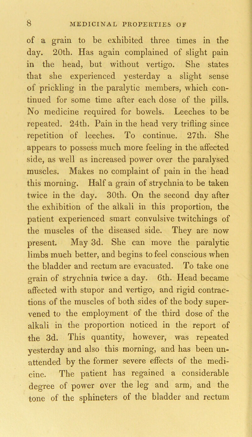 of a grain to be exhibited three times in the day. 20th. Has again complained of slight pain in the head, but ■without vertigo. She states that she experienced yesterday a slight sense of prickling in the paralytic members, which con- tinued for some time after each dose of the pills. No medicine required for bowels. Leeches to be repeated. 24th. Pain in the head very trifling since repetition of leeches. To continue. 27th. She appears to possess much more feeling in the affected side, as well as increased power over the paralysed muscles. Makes no complaint of pain in the head this morning. Half a grain of strychnia to be taken twice in the day. 30th. On the second day after the exhibition of the alkali in this proportion, the patient experienced smart convulsive twitchings of the muscles of the diseased side. They are now present. May 3d. She can move the paralytic limbs much better, and begins to feel conscious when the bladder and rectum are evacuated. To take one grain of strychnia twice a day. 6th. Head became affected with stupor and vertigo, and rigid contrac- tions of the muscles of both sides of the body super- vened to the employment of the third dose of the alkali in the proportion noticed in the report of the 3d. This quantity, however, was repeated yesterday and also this morning, and has been un- attended by the former severe effects of the medi- cine. The patient has regained a considerable degree of power over the leg and arm, and the tone of the sphineters of the bladder and rectum