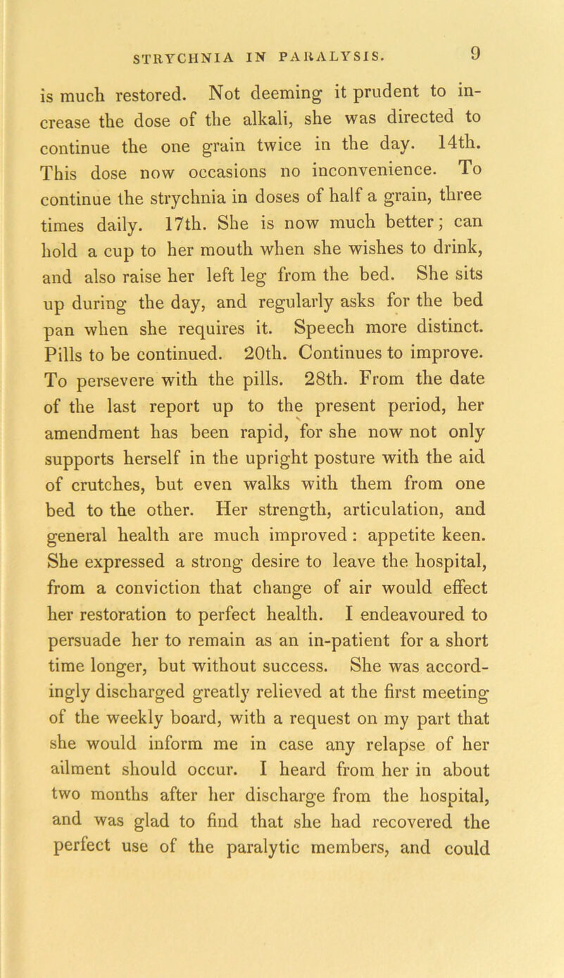 is much restored. Not deeming it prudent to in- crease the dose of the alkali, she was directed to continue the one grain twice in the day. 14th. This dose now occasions no inconvenience. To continue the strychnia in doses of half a grain, three times daily. 17th. She is now much better; can hold a cup to her mouth when she wishes to drink, and also raise her left leg from the bed. She sits up during the day, and regularly asks for the bed pan when she requires it. Speech more distinct. Pills to be continued. 20th. Continues to improve. To persevere with the pills. 28th. From the date of the last report up to the present period, her amendment has been rapid, for she now not only supports herself in the upright posture with the aid of crutches, but even walks with them from one bed to the other. Her strength, articulation, and general health are much improved : appetite keen. She expressed a strong desire to leave the hospital, from a conviction that change of air would effect her restoration to perfect health. I endeavoured to persuade her to remain as an in-patient for a short time longer, but without success. She was accord- ingly discharged greatly relieved at the first meeting of the weekly board, with a request on my part that she would inform me in case any relapse of her ailment should occur. I heard from her in about two months after her discharge from the hospital, and was glad to find that she had recovered the perfect use of the paralytic members, and could